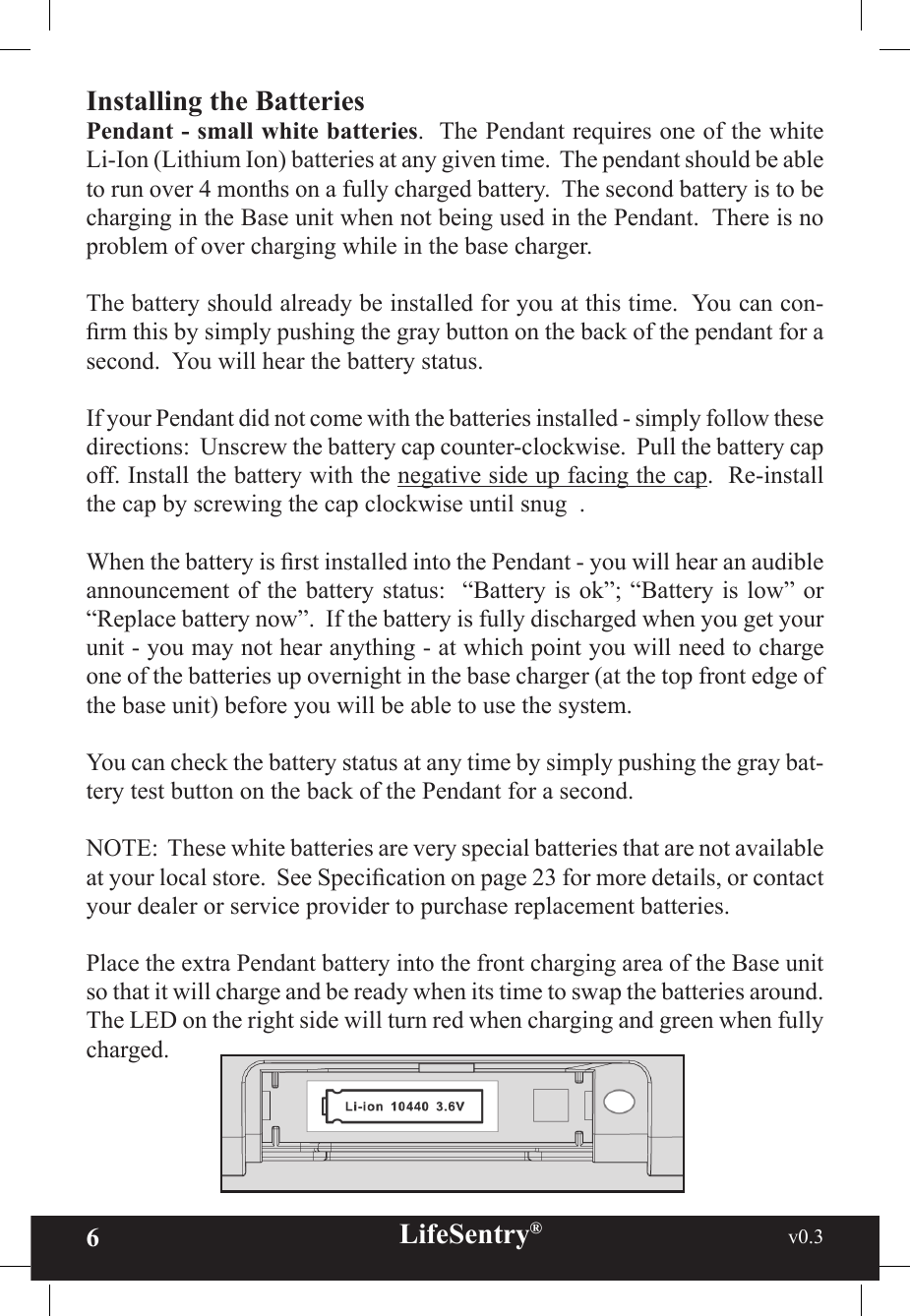 6LifeSentry®                                                           v0.3   Installing the BatteriesPendant - small white batteries.  The Pendant requires one of the white Li-Ion (Lithium Ion) batteries at any given time.  The pendant should be able to run over 4 months on a fully charged battery.  The second battery is to be charging in the Base unit when not being used in the Pendant.  There is no problem of over charging while in the base charger.The battery should already be installed for you at this time.  You can con-rm this by simply pushing the gray button on the back of the pendant for a second.  You will hear the battery status.If your Pendant did not come with the batteries installed - simply follow these directions:  Unscrew the battery cap counter-clockwise.  Pull the battery cap off. Install the battery with the negative side up facing the cap.  Re-install the cap by screwing the cap clockwise until snug  .When the battery is rst installed into the Pendant - you will hear an audible announcement of the battery status:  “Battery is ok”; “Battery is low” or “Replace battery now”.  If the battery is fully discharged when you get your unit - you may not hear anything - at which point you will need to charge one of the batteries up overnight in the base charger (at the top front edge of the base unit) before you will be able to use the system.You can check the battery status at any time by simply pushing the gray bat-tery test button on the back of the Pendant for a second.NOTE:  These white batteries are very special batteries that are not available at your local store.  See Specication on page 23 for more details, or contact your dealer or service provider to purchase replacement batteries.Place the extra Pendant battery into the front charging area of the Base unit so that it will charge and be ready when its time to swap the batteries around.  The LED on the right side will turn red when charging and green when fully charged.