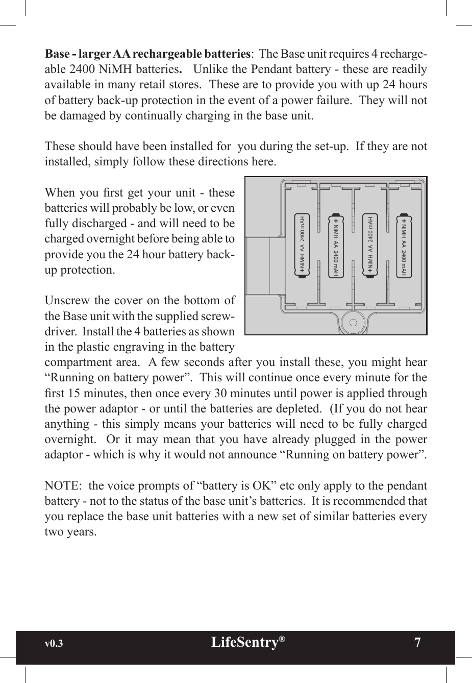 v0.3                                                      LifeSentry®                7Base - larger AA rechargeable batteries:  The Base unit requires 4 recharge-able 2400 NiMH batteries.   Unlike the Pendant battery - these are readily available in many retail stores.  These are to provide you with up 24 hours of battery back-up protection in the event of a power failure.  They will not be damaged by continually charging in the base unit.These should have been installed for  you during the set-up.  If they are not installed, simply follow these directions here.When you rst  get your  unit - these batteries will probably be low, or even fully discharged - and will need to be charged overnight before being able to provide you the 24 hour battery back-up protection.Unscrew the cover on the bottom of the Base unit with the supplied screw-driver.  Install the 4 batteries as shown in the plastic engraving in the battery compartment area.  A few seconds after you install these, you might hear “Running on battery power”.  This will continue once every minute for the rst 15 minutes, then once every 30 minutes until power is applied through the power adaptor - or until the batteries are depleted.  (If you do not hear anything - this simply means your batteries will need to be fully charged overnight.    Or  it  may  mean  that  you  have  already  plugged  in  the  power adaptor - which is why it would not announce “Running on battery power”.NOTE:  the voice prompts of “battery is OK” etc only apply to the pendant battery - not to the status of the base unit’s batteries.  It is recommended that you replace the base unit batteries with a new set of similar batteries every two years.