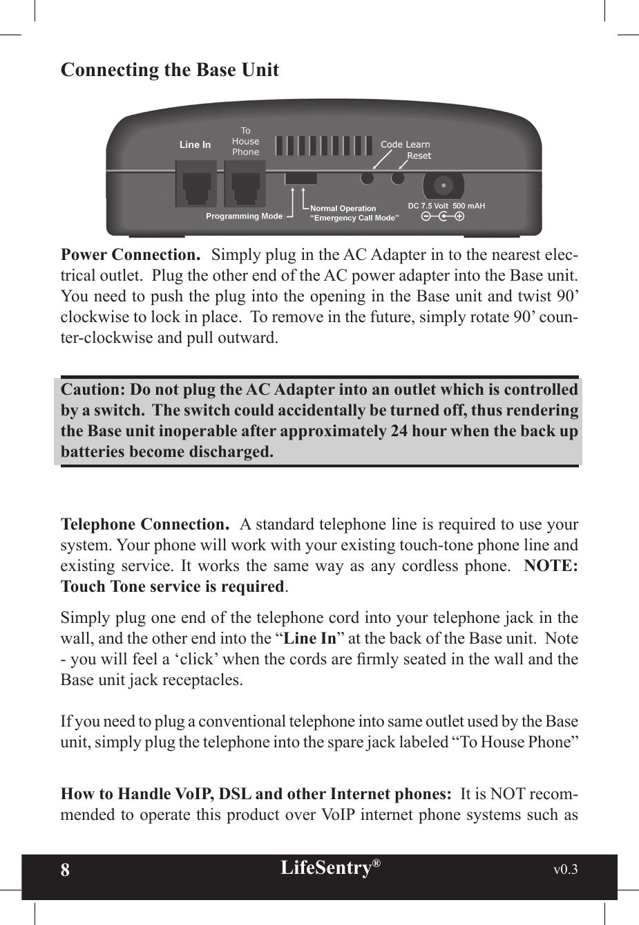 8LifeSentry®                                                           v0.3   Connecting the Base UnitPower Connection.  Simply plug in the AC Adapter in to the nearest elec-trical outlet.  Plug the other end of the AC power adapter into the Base unit.  You need to push the plug into the opening in the Base unit and twist 90’ clockwise to lock in place.  To remove in the future, simply rotate 90’ coun-ter-clockwise and pull outward.Caution: Do not plug the AC Adapter into an outlet which is controlled by a switch.  The switch could accidentally be turned off, thus rendering the Base unit inoperable after approximately 24 hour when the back up batteries become discharged.Telephone Connection.  A standard telephone line is required to use your system. Your phone will work with your existing touch-tone phone line and existing service.  It  works the same  way  as any cordless  phone.   NOTE: Touch Tone service is required.   Simply plug one end of the telephone cord into your telephone jack in the wall, and the other end into the “Line In” at the back of the Base unit.  Note - you will feel a ‘click’ when the cords are rmly seated in the wall and the Base unit jack receptacles.If you need to plug a conventional telephone into same outlet used by the Base unit, simply plug the telephone into the spare jack labeled “To House Phone” How to Handle VoIP, DSL and other Internet phones:  It is NOT recom-mended to operate this product over VoIP internet phone systems such as 