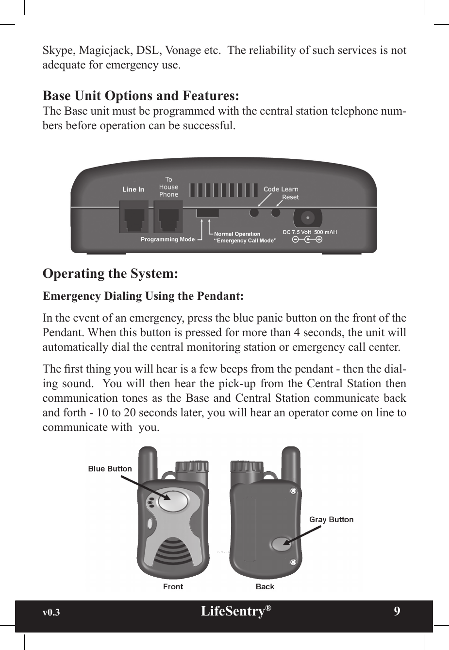 v0.3                                                      LifeSentry®                9Skype, Magicjack, DSL, Vonage etc.  The reliability of such services is not adequate for emergency use.Base Unit Options and Features:The Base unit must be programmed with the central station telephone num-bers before operation can be successful.  Operating the System:Emergency Dialing Using the Pendant:  In the event of an emergency, press the blue panic button on the front of the Pendant. When this button is pressed for more than 4 seconds, the unit will automatically dial the central monitoring station or emergency call center.The rst thing you will hear is a few beeps from the pendant - then the dial-ing sound.  You will  then hear the pick-up  from the Central  Station then communication tones as  the Base and Central Station  communicate back and forth - 10 to 20 seconds later, you will hear an operator come on line to communicate with  you. 