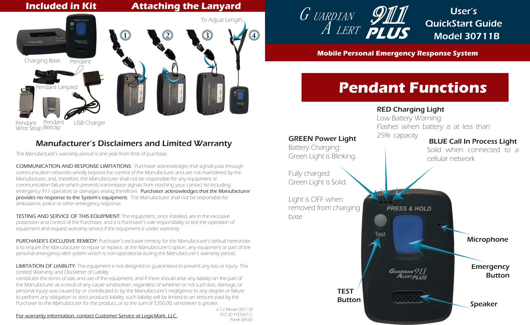 User’s QuickStart GuideModel 30711B    Pendant FunctionsSpeakerEmergency ButtonTESTButtoneEmEmeTTSSSMicrophoneThe Manufacturer’s warranty period is one year from time of purchase.COMMUNICATION AND RESPONSE LIMITATIONS:  Purchaser acknowledges that signals pass through communication networks wholly beyond the control of the Manufacturer and are not maintained by the Manufacturer, and, therefore, the Manufacturer shall not be responsible for any equipment or  communication failure which prevents transmission signals from reaching your contact list including emergency 911 operators or damages arising therefrom.  Purchaser acknowledges that the Manufacturer provides no response to the System’s equipment.  The Manufacturer shall not be responsible for ambulance, police or other emergency response. TESTING AND SERVICE OF THIS EQUIPMENT: The equipment, once installed, are in the exclusive possession and control of the Purchaser, and it is Purchaser’s sole responsibility to test the operation of equipment and request warranty service if the equipment is under warranty.PURCHASER’S EXCLUSIVE REMEDY: Purchaser’s exclusive remedy for the Manufacturer’s default hereunder is to require the Manufacturer to repair or replace, at the Manufacturer’s option, any equipment or part of the personal emergency alert system which is non-operational during the Manufacturer’s warranty period.LIMITATION OF LIABILITY: This equipment is not designed or guaranteed to prevent any loss or injury. This Limited Warranty and Disclaimer of Liability  constitutes the terms of sale and use of the equipment, and if there should arise any liability on the part of the Manufacturer as a result of any cause whatsoever, regardless of whether or not such loss, damage, or personal injury was caused by or contributed to by the Manufacturer’s negligence to any degree or failure to perform any obligation or strict products liability, such liability will be limited to an amount paid by the Purchaser to the Manufacturer for the product, or to the sum of $350.00, whichever is greater.  For warranty information, contact Customer Service at LogicMark, LLC.v 7.2 Model 30711BFCC ID TYD5X711 Part# 30530RED Charging LightLow Battery Warning:Flashes when battery is at less than 25%  capacityGREEN Power LightBattery Charging: Green Light is Blinking.Fully charged: Green Light is Solid.Light is OFF when removed from charging base BLUE Call In Process LightSolid when connected to a cellular networkdddccPLUS*8$5&apos;,$1 $/(57Mobile Personal Emergency Response SystemPendantCharging BasePendant Wrist StrapPendantBeltclip USB ChargerPendant LanyardManufacturer’s Disclaimers and Limited Warranty  Included in Kit Attaching the Lanyard12 3 4To Adjust Length