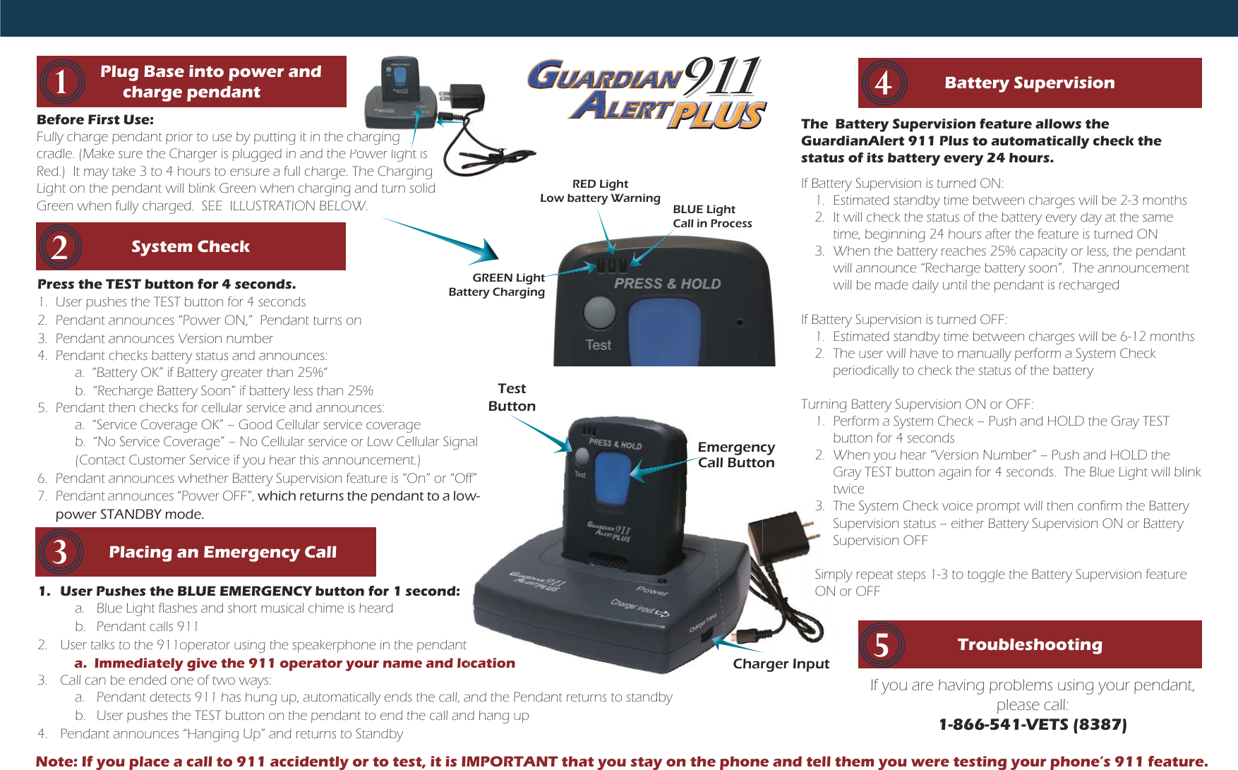 1.  User Pushes the BLUE EMERGENCY button for 1 second:a.  Blue Light flashes and short musical chime is heardb.  Pendant calls 9112.  User talks to the 911operator using the speakerphone in the pendant     a.  Immediately give the 911 operator your name and location3.  Call can be ended one of two ways:a.  Pendant detects 911 has hung up, automatically ends the call, and the Pendant returns to standbyb.  User pushes the TEST button on the pendant to end the call and hang up 4.  Pendant announces “Hanging Up” and returns to StandbyocationRED LightLow battery WarningGREEN LightBattery ChargingBLUE LightCall in ProcessBefore First Use: Fully charge pendant prior to use by putting it in the charging cradle. (Make sure the Charger is plugged in and the Power light is Red.)  It may take 3 to 4 hours to ensure a full charge. The Charging Light on the pendant will blink Green when charging and turn solid Green when fully charged.  SEE  ILLUSTRATION BELOW.Press the TEST button for 4 seconds.1.  User pushes the TEST button for 4 seconds2.  Pendant announces “Power ON,”  Pendant turns on3.  Pendant announces Version number4.  Pendant checks battery status and announces:a.  “Battery OK” if Battery greater than 25%“b.  “Recharge Battery Soon” if battery less than 25%5.  Pendant then checks for cellular service and announces:a.  “Service Coverage OK” – Good Cellular service coverageb.  “No Service Coverage” – No Cellular service or Low Cellular Signal(Contact Customer Service if you hear this announcement.)6.  Pendant announces whether Battery Supervision feature is “On” or “Off” 7. Pendant announces “Power OFF”, which returns the pendant to a low-power STANDBY mode.System CheckThe  Battery Supervision feature allows the GuardianAlert 911 Plus to automatically check the status of its battery every 24 hours.If Battery Supervision is turned ON:1.  Estimated standby time between charges will be 2-3 months2.  It will check the status of the battery every day at the same time, beginning 24 hours after the feature is turned ON3.  When the battery reaches 25% capacity or less, the pendant will announce “Recharge battery soon”.  The announcement will be made daily until the pendant is rechargedIf Battery Supervision is turned OFF:1.  Estimated standby time between charges will be 6-12 months2.  The user will have to manually perform a System Check periodically to check the status of the batteryTurning Battery Supervision ON or OFF:1.  Perform a System Check – Push and HOLD the Gray TEST button for 4 seconds2.  When you hear “Version Number” – Push and HOLD the Gray TEST button again for 4 seconds.  The Blue Light will blink twice3.  The System Check voice prompt will then confirm the Battery Supervision status – either Battery Supervision ON or Battery Supervision OFFSimply repeat steps 1-3 to toggle the Battery Supervision feature ON or OFF         Placing an Emergency Call3Battery Supervision42Troubleshooting 5If you are having problems using your pendant, please call:1-866-541-VETS (8387)         Plug Base into power and charge pendant1911911UUUUUUUUNNNNNNNNNNNNNADIARDRUAUUUUUUUUAUUUUUUUUUUUUUUUUUUUUUUUUUUUAAAAAAAAAAAAAAAAAAAAAUAUUUUUUUUUUUUUUUUUAAAAAAAAAAAAAAAAAAAAAAAARDAAAAAAAAAAAAAAAAAAARRRRRRRRRRRRRRRRRRRRRRRRRDDDDDDDDDDDDARUAUAARUUUUUUUUUUUUUUUUUUUUUUUUUUUUUUUUUUUUUUUUUUUUUUUUUUUUUUUUUUUUUUUUUUUUAAAAAAAAAAAAAAAAAAAAAAAAAAAAAAAAAAAAAAAAAAAAAAUUUUUUUUUUUUUUUUUUUUUUUUUUUUUUUUUUUUUUUUUUUUUUUUUUAAAAAAAAAAAAAAAAAAAAAAAAAAAAAAAAAAAAAAAAAAAAAUUUUUAUAUUUUUUUUUUUUUUUUUUUUUUUUUUUUUUUUUUUUUUUUUUUAAAAAAAAAAAAAAAAAAAAAAAAAAAAAAAAAAAAAAAAAAAAAAAAAAAAARRRRRRRRRRRRRRRRRUUUUUUUUUUUUUUUUUUUUUUUUUUUUUUUUUUUUUUUUAAAAAAAAAAAAAAAAAAAAAAAAAAAAAAAAAAAAAAAAAAAAAAAAAAAAAAAAAAAAAAAAAAAAAAAAAAAAAAAAAAAAARRRRRRRRRRRRRRRRRRRRRRRRRRRRRRRRRRRRRRRRRRRRRRRRRRRRRDDDDDDDDDDDDDDDDDDDDDDDDDDDDDDDDDDDDAAAAAAAAAAAAAAAAAAAAAAAAAAAAAAAAARRRRRRRRRRRRRRRRRRRRRRRRRRRRRRRRRRRRRRRRRRRRRRRRRDDDDDDDDDDDDDDDDDDDDDDDDDDDDDDDRRDDRRDDRDIRRRRRRRRRRRRRRRDDDDDDDDDDDDDDDDDDDDDDDIIIIIIIIAIIIIIIIIIIIIIIIIAAAAAAAAAAAAAAAAAAAAAAAADIADDDDDDDDDDDDDDIIIIIIIIIIIIIIIIIIIIAAAAAAAAAAAAAAAAAAAANIADARRRRRRRRRRRRRRRRRRRRRRRRRRRRRRRRRRRRRRRDDDDDDDDDDDDDDDDDDDDDDDDDDDDDDDDDDDDDDDDDDDDDDDDDDDIIIIIIIIIIIIIIIIIIIIIIIRRRRRRRRRRRRRRRRRRRRRRRRRRRRRRRRRDDDDDDDDDDDDDDDDDDDDDDDDDDDDDDDDDDDDDDDDDDDDDDDDDIIIIIIIIIIIIIIIIIDDDDDDDDDDDDDDDDDDDDDDDDDDDDDDDDDDDDDDDDDDDDDDDDDDDDDDDDDDDDDDDDDDDDDDDDDDDDDDDDDDDDDDDDDDDDDDDDDDDDDDDDDDDDDDDDDDDDDDDDDDDDDDDDIIIIIIIIIIIIIIIIIIIIIIIIIIIIIIIIIIIIIIIIIIIIIIIIAAAAAAAAAAAAAAAAAAAAAAAAAAAAAAAAAAAAAAAAAAAAAADDDDDDDDDDDDDDDDDDDDDDDDDDIIIIIIIIIIIIIIIIIIIIIIIIIIIIIIIIIIIIIIIIIIIIIIIAAAAAAAAAAAAAAAAAAAAAAAAAAAAAAAAAAAAAAAAAAADIIIIIIIIIIIIIIIIIIIIIIIIIIIIIIIIIIIIIAAAAAAAAAAAAAAAAAAAAAAAAAAAAAAAAAAAAAAAAAAAAAAAAAAAANNNNNNNNNNNNNNNNNDIIIIIIIIIIIIIIIIIIIIIIIIIIIIIIIIAAAAAAAAAAAAAAAAAAAAAAAAAAAAAAAAAAAAAAAAAAAAAAAANAAAAAAAAAAAAAAAAAAANNNNNNNNNNNNNNNNNNNNNNNNAAAAAAAAAAAAAAAAAAAAAAAAAAAAAAAAAAANNNNNNNNNNNNNNNNNNNNNNNNNNNNNNNNNNNNNNNNNNNNNNNNAAAAAAAAAAAAAAAAAAAAAAAAAAAAAAAAAANNNNNNNNNNNNNNNNNNNNNNNNNNNNNNNNNNNNNNNNNNNNNNN911LLELEEEEEEEEERRRRRRRRRRRRRRRRRRRRRRTTTTTTTTTTTRTRERLLLLLLLLLLLLLLLLLLLLLLLERLLLLLLLLLLEEEEEEEEEEEEEEEEEEEEERRRRRRRRRRRRERTEEEEEEEEEEEEEEEEEERRRRRRRRRRRRRRRRRRRRRTTTTTTTTTTTTTTTTTTLERRTLLLLLLLLLLLLLLLLLLLLLLLLLLLLLLLLLLLLLLLLLLLLLLLLLLLLLLLLLLLLLLLLLLLEEEEEEEEEEEEELLLLLLLLLLLLLLLLLLLLLLLLLLLLLLLLLLLLLLLLLLLLLLLLLLLLLLLLLLLLLLLLLLLLLLLLLLEEEEEEEEEEEEEEEEEEEEEEEEEEEEEEEEEEEEEEEEEEEEEEEEEEEERRRRRRRRRRRRRRRRRRRRRRRRRRRRRRRRRRRRRRRRLLLLLLLLLLLLLLLLLLLLLEEEEEEEEEEEEEEEEEEEEEEEEEEEEEEEEEEEEEEEEEEEEEEEERRRRRRRRRRRRRRRRRRRRRRRRRRRREEEEEEEEEEEEEEEEEEEEEEEEEEEEEEEEEEEEEEERRRRRRRRRRRRRRRRRRRRRRRRRRRRRRRRRRRRRRRRRRRRRRRRRTTTTTTTTTTTTTTTTTTTTTTTTTTTTTTTTTTTTTTTEEEEEEEEEEEEEEEEEEEEEEEEEEEEEEEEEEERRRRRRRRRRRRRRRRRRRRRRRRRRRRRRRRRRRRRRRRRRRRRRRTTTTTTTTTTTTTTTTTTTTTTTTTTTTTTTTTTTTRRTTRRTTTTTTTTTTTTTTTTTTTTTTTTTTTTTTTTRRRRRRRRRRRRRRRRRRRRRRRRRRRRRRRRRRRTTTTTTTTTTTTTTTTTTTTTTTTTTTTTTTTTTTTTTTTTTTTTTTTTTTRRRRRRRRRRRRRRRRRRRRRRRTTTTTTTTTTTTTTTTTTTTTTTTTTTTTTTTTTTTTTTTTTTTTTTTest ButtonEmergency Call ButtonhtttCCchargingPower light is The CharginghCharger InputNote: If you place a call to 911 accidently or to test, it is IMPORTANT that you stay on the phone and tell them you were testing your phone’s 911 feature.