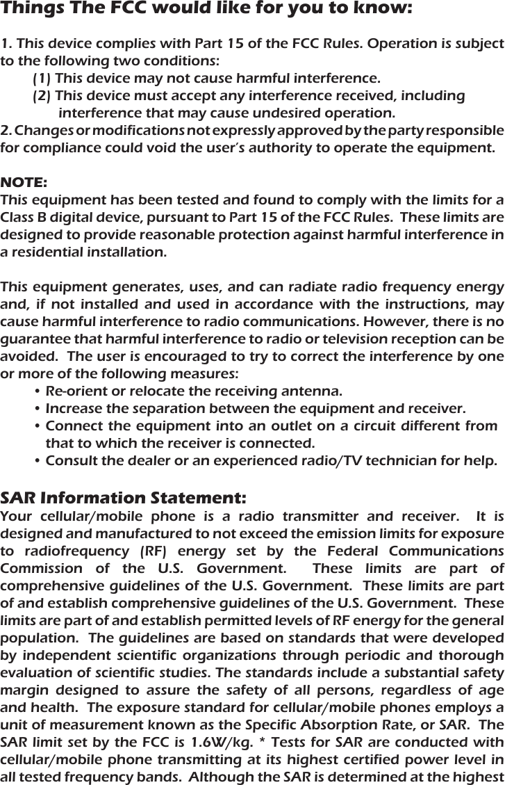 Things The FCC would like for you to know:1. This device complies with Part 15 of the FCC Rules. Operation is subject to the following two conditions:(1) This device may not cause harmful interference.(2) This device must accept any interference received, including interference that may cause undesired operation.2. Changes or modifications not expressly approved by the party responsible for compliance could void the user’s authority to operate the equipment.NOTE:This equipment has been tested and found to comply with the limits for a Class B digital device, pursuant to Part 15 of the FCC Rules.  These limits are designed to provide reasonable protection against harmful interference in a residential installation.This equipment generates, uses, and can radiate radio frequency energy and, if not installed and used in accordance with the instructions, may cause harmful interference to radio communications. However, there is no guarantee that harmful interference to radio or television reception can be avoided.  The user is encouraged to try to correct the interference by one or more of the following measures:•Re-orient or relocate the receiving antenna.•Increase the separation between the equipment and receiver.•Connect the equipment into an outlet on a circuit different from that to which the receiver is connected.•Consult the dealer or an experienced radio/TV technician for help.SAR Information Statement:Your cellular/mobile phone is a radio transmitter and receiver.  It is designed and manufactured to not exceed the emission limits for exposure to radiofrequency (RF) energy set by the Federal Communications Commission of the U.S. Government.  These limits are part of comprehensive guidelines of the U.S. Government.  These limits are part of and establish comprehensive guidelines of the U.S. Government.  These limits are part of and establish permitted levels of RF energy for the general population.  The guidelines are based on standards that were developed by independent scientific organizations through periodic and thorough evaluation of scientific studies. The standards include a substantial safety margin designed to assure the safety of all persons, regardless of age and health.  The exposure standard for cellular/mobile phones employs a unit of measurement known as the Specific Absorption Rate, or SAR.  The SAR limit set by the FCC is 1.6W/kg. * Tests for SAR are conducted with cellular/mobile phone transmitting at its highest certified power level in all tested frequency bands.  Although the SAR is determined at the highest 