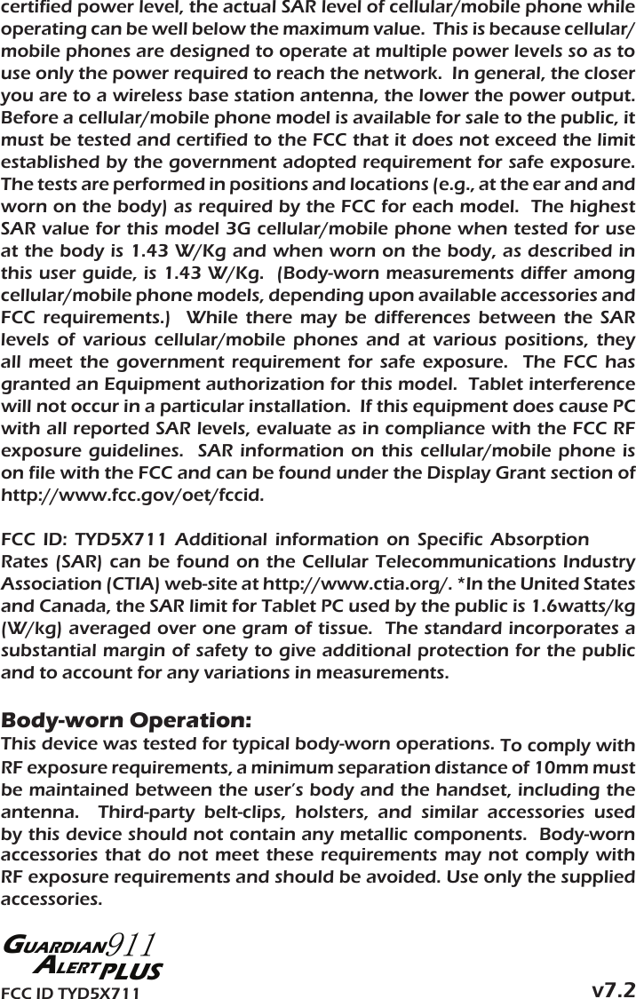 certified power level, the actual SAR level of cellular/mobile phone while operating can be well below the maximum value.  This is because cellular/mobile phones are designed to operate at multiple power levels so as to use only the power required to reach the network.  In general, the closer   .tuptuo rewop eht rewol eht ,annetna noitats esab sseleriw a ot era uoyBefore a cellular/mobile phone model is available for sale to the public, it must be tested and certified to the FCC that it does not exceed the limit   .erusopxe efas rof tnemeriuqer detpoda tnemnrevog eht yb dehsilbatseThe tests are performed in positions and locations (e.g., at the ear and and worn on the body) as required by the FCC for each model.  The highest SAR value for this model 3G cellular/mobile phone when tested for use at the body is 1.43 W/Kg and when worn on the body, as described in this user guide, is 1.43 W/Kg.  (Body-worn measurements differ among cellular/mobile phone models, depending upon available accessories and FCC  requirements.)    While  there  may  be  differences  between  the  SAR levels  of  various  cellular/mobile  phones  and  at  various  positions,  they all  meet the  government  requirement  for safe  exposure.   The  FCC  has granted an Equipment authorization for this model.  Tablet interference will not occur in a particular installation.  If this equipment does cause PC with all reported SAR levels, evaluate as in compliance with the FCC RF exposure  guidelines.    SAR  information  on  this  cellular/mobile  phone  is on file with the FCC and can be found under the Display Grant section of http://www.fcc.gov/oet/fccid.FCC  ID:  TYD5X711  Additional  information  on  Specific  Absorption Rates (SAR)  can be  found on  the Cellular  Telecommunications Industry Association (CTIA) web-site at http://www.ctia.org/. *In the United States and Canada, the SAR limit for Tablet PC used by the public is 1.6watts/kg (W/kg) averaged over one gram of tissue.  The standard incorporates a substantial margin of safety to give additional protection for the public and to account for any variations in measurements.Body-worn Operation:This device was tested for typical body-worn operations. To comply with RF exposure requirements, a minimum separation distance of 10mm must be maintained between the user’s body and the handset, including the antenna.    Third-party  belt-clips,  holsters,  and  similar  accessories  used by this device should not contain any metallic components.  Body-worn accessories that  do  not  meet these  requirements  may  not  comply  with RF exposure requirements and should be avoided. Use only the supplied accessories.v7.2FCC ID TYD5X711 PLUSGUARDIAN911ALERT