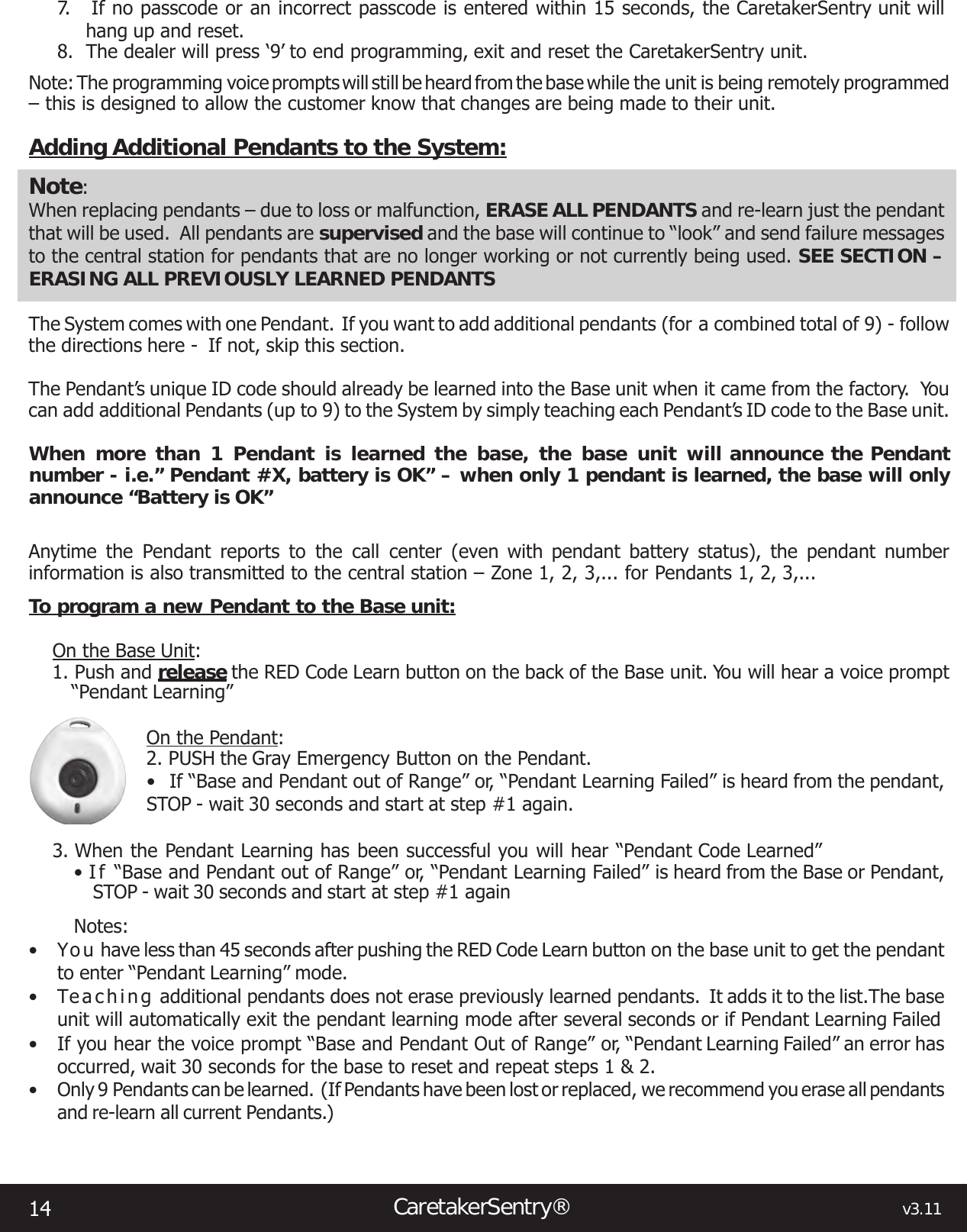 14CaretakerSentry®                                                                                  v3.117.   If no passcode or an incorrect passcode is entered within 15 seconds, the CaretakerSentry unit will hang up and reset.8.  The dealer will press ‘9’ to end programming, exit and reset the CaretakerSentry unit.Note: The programming voice prompts will still be heard from the base while the unit is being remotely programmed  – this is designed to allow the customer know that changes are being made to their unit.Adding Additional Pendants to the System:Note: When replacing pendants – due to loss or malfunction, ERASE ALL PENDANTS and re-learn just the pendant that will be used.  All pendants are supervised and the base will continue to “look” and send failure messages to the central station for pendants that are no longer working or not currently being used. SEE SECTION –ERASING ALL PREVIOUSLY LEARNED PENDANTSThe System comes with one Pendant.  If you want to add additional pendants (for a combined total of 9) - follow the directions here -  If not, skip this section.The Pendant’s unique ID code should already be learned into the Base unit when it came from the factory.  You can add additional Pendants (up to 9) to the System by simply teaching each Pendant’s ID code to the Base unit.When more than 1 Pendant is learned the base, the base unit will announce the Pendant number - i.e.” Pendant #X, battery is OK” – when only 1 pendant is learned, the base will only announce “Battery is OK”Anytime the Pendant reports to the call center (even with pendant battery status), the pendant number information is also transmitted to the central station – Zone 1, 2, 3,... for Pendants 1, 2, 3,...To program a new Pendant to the Base unit:On the Base Unit:1. Push and release the RED Code Learn button on the back of the Base unit. You will hear a voice prompt “Pendant Learning”On the Pendant:2. PUSH the Gray Emergency Button on the Pendant.• If“BaseandPendantoutofRange”or,“PendantLearningFailed”isheardfromthependant,STOP - wait 30 seconds and start at step #1 again.3. When the Pendant Learning has been successful you will hear “Pendant Code Learned”•I f “BaseandPendantoutofRange”or,“PendantLearningFailed”isheardfromtheBaseorPendant,STOP - wait 30 seconds and start at step #1 againNotes:• Yo u  have less than 45 seconds after pushing the RED Code Learn button on the base unit to get the pendant to enter “Pendant Learning” mode.• Te a c h i n g  additional pendants does not erase previously learned pendants.  It adds it to the list.The base unit will automatically exit the pendant learning mode after several seconds or if Pendant Learning Failed• If you hear the voice prompt “Base and Pendant Out of Range” or, “Pendant Learning Failed” an error has occurred, wait 30 seconds for the base to reset and repeat steps 1 &amp; 2.• Only 9 Pendants can be learned.  (If Pendants have been lost or replaced, we  recommend you erase all pendants and re-learn all current Pendants.)