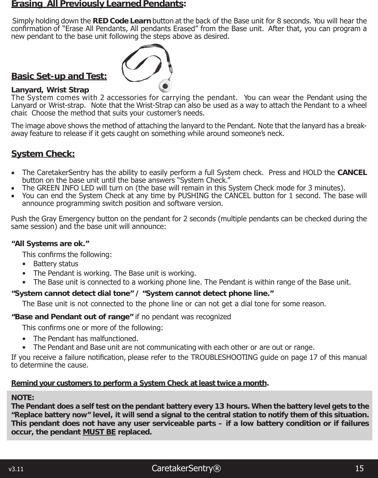 v3.11                                                                  CaretakerSentry®                        15 Erasing  All Previously Learned Pendants: Simply holding down the RED Code Learn button at the back of the Base unit for 8 seconds. You will hear the conrmationof“EraseAllPendants,AllpendantsErased”fromtheBaseunit. Afterthat,youcanprogramanew pendant to the base unit following the steps above as desired.Basic Set-up and Test:Lanyard, Wrist Strap The System comes with 2 accessories for carrying the pendant.  You can wear the Pendant using the Lanyard or Wrist-strap.  Note that the Wrist-Strap can also be used as a way to attach the Pendant to a wheel chair.  Choose the method that suits your customer’s needs.The image above shows the method of attaching the lanyard to the Pendant. Note that the lanyard has a break-away feature to release if it gets caught on something while around someone’s neck.System Check:• The CaretakerSentry has the ability to easily perform a full System check.  Press and HOLD the CANCEL button on the base unit until the base answers “System Check.”  • The GREEN INFO LED will turn on (the base will remain in this System Check mode for 3 minutes).  • You can end the System Check at any time by PUSHING the CANCEL button for 1 second. The base will announce programming switch position and software version.Push the Gray Emergency button on the pendant for 2 seconds (multiple pendants can be checked during the same session) and the base unit will announce:“All Systems are ok.”Thisconrmsthefollowing:• Battery status• The Pendant is working. The Base unit is working.• The Base unit is connected to a working phone line. The Pendant is within range of the Base unit.“System cannot detect dial tone” / “System cannot detect phone line.”The Base unit is not connected to the phone line or can not get a dial tone for some reason.“Base and Pendant out of range” if no pendant was recognizedThisconrmsoneormoreofthefollowing:• The Pendant has malfunctioned. • The Pendant and Base unit are not communicating with each other or are out or range.Ifyoureceiveafailurenotication,pleaserefertotheTROUBLESHOOTINGguideonpage17 of this manual to determine the cause.Remind your customers to perform a System Check at least twice a month.NOTE: The Pendant does a self test on the pendant battery every 13 hours. When the battery level gets to the “Replace battery now” level, it will send a signal to the central station to notify them of this situation.  This pendant does not have any user serviceable parts – if a low battery condition or if failures occur, the pendant MUST BE replaced.