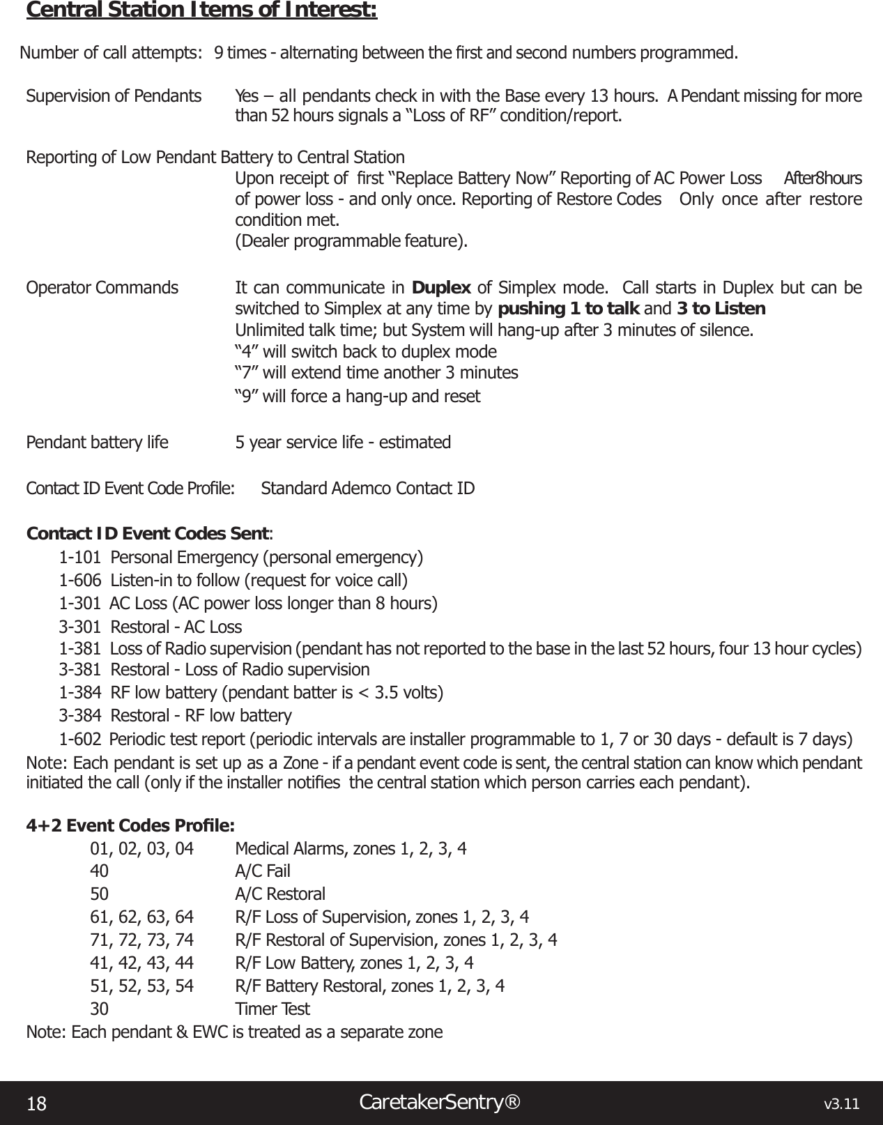 18CaretakerSentry®                                                                                  v3.11Central Station Items of Interest:Number of call attempts:  9 times - alternating between the rstandsecond numbers programmed. Supervision of Pendants  Yes – all pendants check in with the Base every 13 hours.  A Pendant missing for more than 52 hours signals a “Loss of RF” condition/report.Reporting of Low Pendant Battery to Central StationUpon receipt of rst“Replace Battery Now” Reporting of AC Power Loss  After 8 hours of power loss - and only once. Reporting of Restore Codes  Only  once  after  restore condition met.(Dealer programmable feature).Operator Commands  It can communicate in Duplex of Simplex mode.  Call starts in Duplex but can be switched to Simplex at any time by pushing 1 to talk and 3 to ListenUnlimited talk time; but System will hang-up after 3 minutes of silence.“4” will switch back to duplex mode“7” will extend time another 3 minutes“9” will force a hang-up and resetPendant battery life  5 year service life - estimatedContactIDEventCodeProle: StandardAdemcoContactIDContact ID Event Codes Sent:1-101  Personal Emergency (personal emergency)1-606  Listen-in to follow (request for voice call)1-301  AC Loss (AC power loss longer than 8 hours)3-301  Restoral - AC Loss1-381  Loss of Radio supervision (pendant has not reported to the base in the last 52 hours, four 13 hour cycles)3-381  Restoral - Loss of Radio supervision1-384  RF low battery (pendant batter is &lt; 3.5 volts)3-384  Restoral - RF low battery1-602 Periodic test report (periodic intervals are installer programmable to 1, 7 or 30 days - default is 7 days)Note: Each pendant is set up as a Zone - if a pendant event code is sent, the central station can know which pendant initiated the call (only if the installer notiesthecentralstationwhichpersoncarrieseachpendant).4+2EventCodesProle:01, 02, 03, 04 Medical Alarms, zones 1, 2, 3, 440  A/C Fail50  A/C Restoral61, 62, 63, 64  R/F Loss of Supervision, zones 1, 2, 3, 471, 72, 73, 74  R/F Restoral of Supervision, zones 1, 2, 3, 441, 42, 43, 44  R/F Low Battery, zones 1, 2, 3, 451, 52, 53, 54  R/F Battery Restoral, zones 1, 2, 3, 430  Timer TestNote: Each pendant &amp; EWC is treated as a separate zone