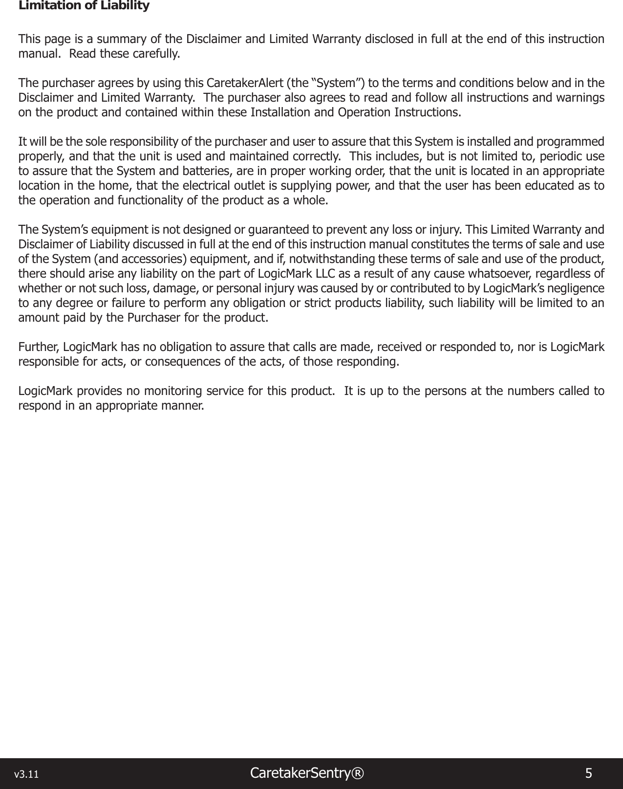 v3.11                                                                  CaretakerSentry®                        5 Limitation of LiabilityThis page is a summary of the Disclaimer and Limited Warranty disclosed in full at the end of this instruction manual.  Read these carefully. The purchaser agrees by using this CaretakerAlert (the “System”) to the terms and conditions below and in the Disclaimer and Limited Warranty.  The purchaser also agrees to read and follow all instructions and warnings on the product and contained within these Installation and Operation Instructions.It will be the sole responsibility of the purchaser and user to assure that this System is installed and programmed properly, and that the unit is used and maintained correctly.  This includes, but is not limited to, periodic use to assure that the System and batteries, are in proper working order, that the unit is located in an appropriate location in the home, that the electrical outlet is supplying power, and that the user has been educated as to the operation and functionality of the product as a whole.The System’s equipment is not designed or guaranteed to prevent any loss or injury. This Limited Warranty and Disclaimer of Liability discussed in full at the end of this instruction manual constitutes the terms of sale and use of the System (and accessories) equipment, and if, notwithstanding these terms of sale and use of the product, there should arise any liability on the part of LogicMark LLC as a result of any cause whatsoever, regardless of whether or not such loss, damage, or personal injury was caused by or contributed to by LogicMark’s negligence to any degree or failure to perform any obligation or strict products liability, such liability will be limited to an amount paid by the Purchaser for the product.Further, LogicMark has no obligation to assure that calls are made, received or responded to, nor is LogicMark responsible for acts, or consequences of the acts, of those responding.LogicMark provides no monitoring service for this product.  It is up to the persons at the numbers called to respond in an appropriate manner.