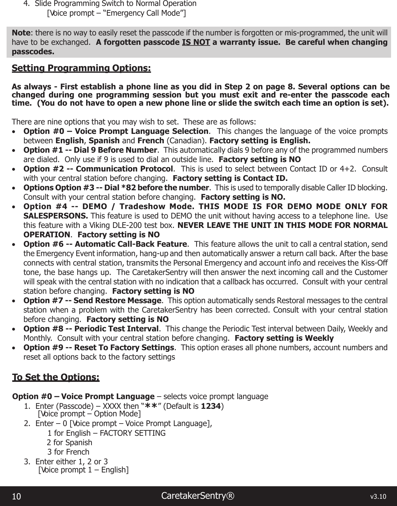 10 CaretakerSentry®                                                                                  v3.104.  Slide Programming Switch to Normal Operation  [Voice prompt – “Emergency Call Mode”]Note: there is no way to easily reset the passcode if the number is forgotten or mis-programmed, the unit will have to be exchanged.  A forgotten passcode IS NOT a warranty issue.  Be careful when changing passcodes.Setting Programming Options:As always - First establish a phone line as you did in Step 2 on page 8. Several options can be changed during one programming session but you must exit and re-enter the passcode each time.  (You do not have to open a new phone line or slide the switch each time an option is set).There are nine options that you may wish to set.  These are as follows: • Option #0 – Voice Prompt Language Selection.  This changes the language of the voice prompts between English, Spanish and French (Canadian). Factory setting is English.• Option #1 -- Dial 9 Before Number.  This automatically dials 9 before any of the programmed numbers are dialed.  Only use if 9 is used to dial an outside line.  Factory setting is NO• Option #2 -- Communication Protocol.  This is used to select between Contact ID or 4+2.  Consult with your central station before changing.  Factory setting is Contact ID.• Options Option #3 -- Dial *82 before the number.  This is used to temporally disable Caller ID blocking.  Consult with your central station before changing.  Factory setting is NO.• Option #4 -- DEMO / Tradeshow Mode. THIS MODE IS FOR DEMO MODE ONLY FOR SALESPERSONS. This feature is used to DEMO the unit without having access to a telephone line.  Use this feature with a Viking DLE-200 test box. NEVER LEAVE THE UNIT IN THIS MODE FOR NORMAL OPERATION.  Factory setting is NO• Option #6 -- Automatic Call-Back Feature.  This feature allows the unit to call a central station, send the Emergency Event information, hang-up and then automatically answer a return call back. After the base connects with central station, transmits the Personal Emergency and account info and receives the Kiss-Off tone, the base hangs up.  The CaretakerSentry will then answer the next incoming call and the Customer will speak with the central station with no indication that a callback has occurred.  Consult with your central station before changing.  Factory setting is NO• Option #7 -- Send Restore Message.  This option automatically sends Restoral messages to the central station when a problem with the CaretakerSentry has been corrected. Consult with your central station before changing.  Factory setting is NO• Option #8 -- Periodic Test Interval.  This change the Periodic Test interval between Daily, Weekly and Monthly.  Consult with your central station before changing.  Factory setting is Weekly• Option #9 -- Reset To Factory Settings.  This option erases all phone numbers, account numbers and reset all options back to the factory settingsTo Set the Options:Option #0 – Voice Prompt Language – selects voice prompt language1.  Enter (Passcode) – XXXX then “**” (Default is 1234)  [Voice prompt – Option Mode]2.  Enter – 0 [Voice prompt – Voice Prompt Language],1 for English – FACTORY SETTING2 for Spanish 3 for French3.  Enter either 1, 2 or 3[Voice prompt 1 – English]