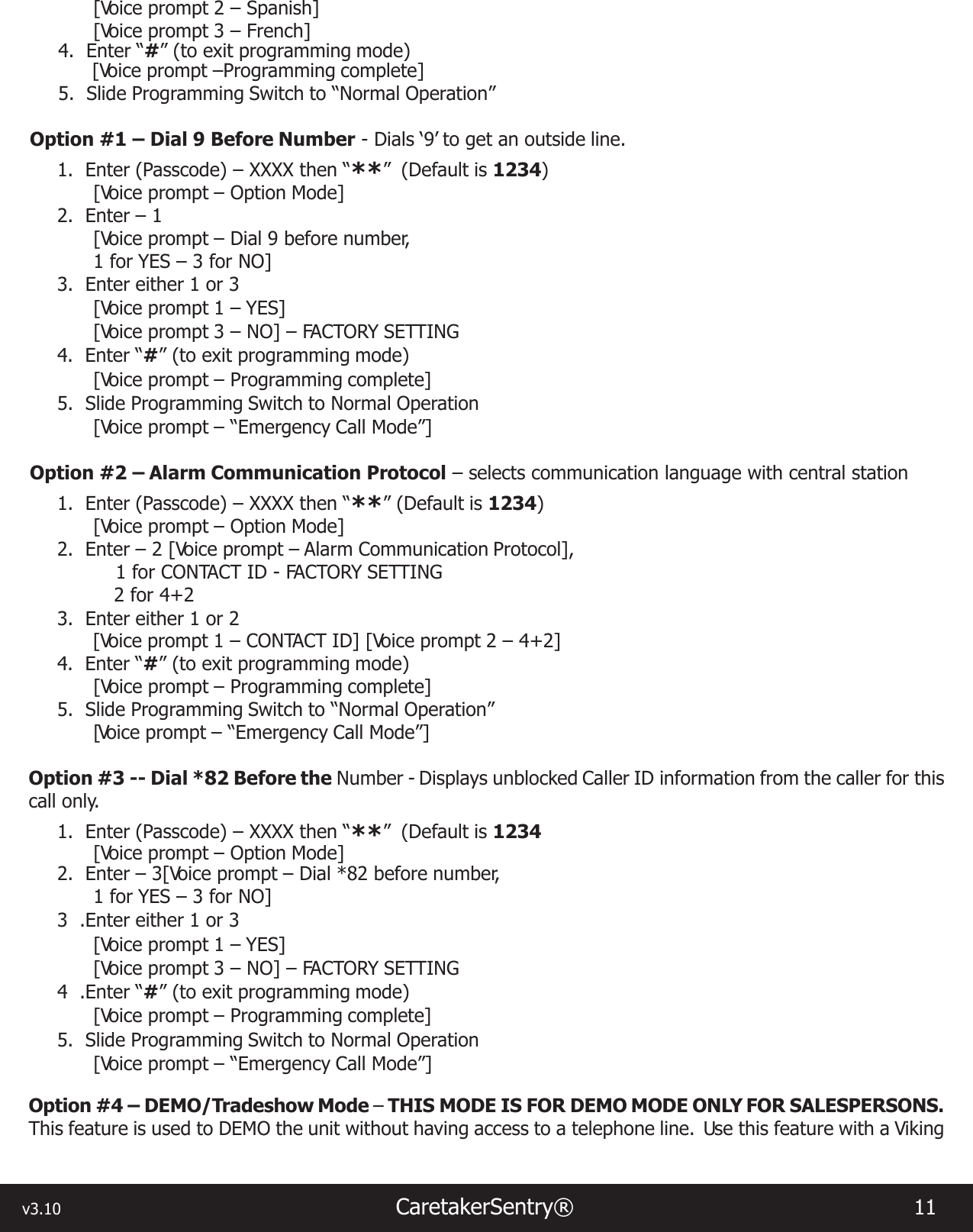 v3.10                                                                   CaretakerSentry®                        11 [Voice prompt 2 – Spanish][Voice prompt 3 – French]4.  Enter “#” (to exit programming mode)  [Voice prompt –Programming complete]5.  Slide Programming Switch to “Normal Operation”Option #1 – Dial 9 Before Number - Dials ‘9’ to get an outside line.1.  Enter (Passcode) – XXXX then “**”  (Default is 1234) [Voice prompt – Option Mode]2.  Enter – 1[Voice prompt – Dial 9 before number,1 for YES – 3 for NO]3.  Enter either 1 or 3[Voice prompt 1 – YES][Voice prompt 3 – NO] – FACTORY SETTING4.  Enter “#” (to exit programming mode)[Voice prompt – Programming complete]5.  Slide Programming Switch to Normal Operation[Voice prompt – “Emergency Call Mode”]Option #2 – Alarm Communication Protocol – selects communication language with central station1.  Enter (Passcode) – XXXX then “**” (Default is 1234)[Voice prompt – Option Mode]2.  Enter – 2 [Voice prompt – Alarm Communication Protocol],1 for CONTACT ID - FACTORY SETTING2 for 4+23.  Enter either 1 or 2[Voice prompt 1 – CONTACT ID] [Voice prompt 2 – 4+2]4.  Enter “#” (to exit programming mode)[Voice prompt – Programming complete]5.  Slide Programming Switch to “Normal Operation”[Voice prompt – “Emergency Call Mode”]Option #3 -- Dial *82 Before the Number - Displays unblocked Caller ID information from the caller for this call only.1.  Enter (Passcode) – XXXX then “**”  (Default is 1234[Voice prompt – Option Mode]2.  Enter – 3[Voice prompt – Dial *82 before number,1 for YES – 3 for NO]3  .Enter either 1 or 3[Voice prompt 1 – YES][Voice prompt 3 – NO] – FACTORY SETTING4  .Enter “#” (to exit programming mode)[Voice prompt – Programming complete]5.  Slide Programming Switch to Normal Operation[Voice prompt – “Emergency Call Mode”]Option #4 – DEMO/Tradeshow Mode – THIS MODE IS FOR DEMO MODE ONLY FOR SALESPERSONS. This feature is used to DEMO the unit without having access to a telephone line.  Use this feature with a Viking 