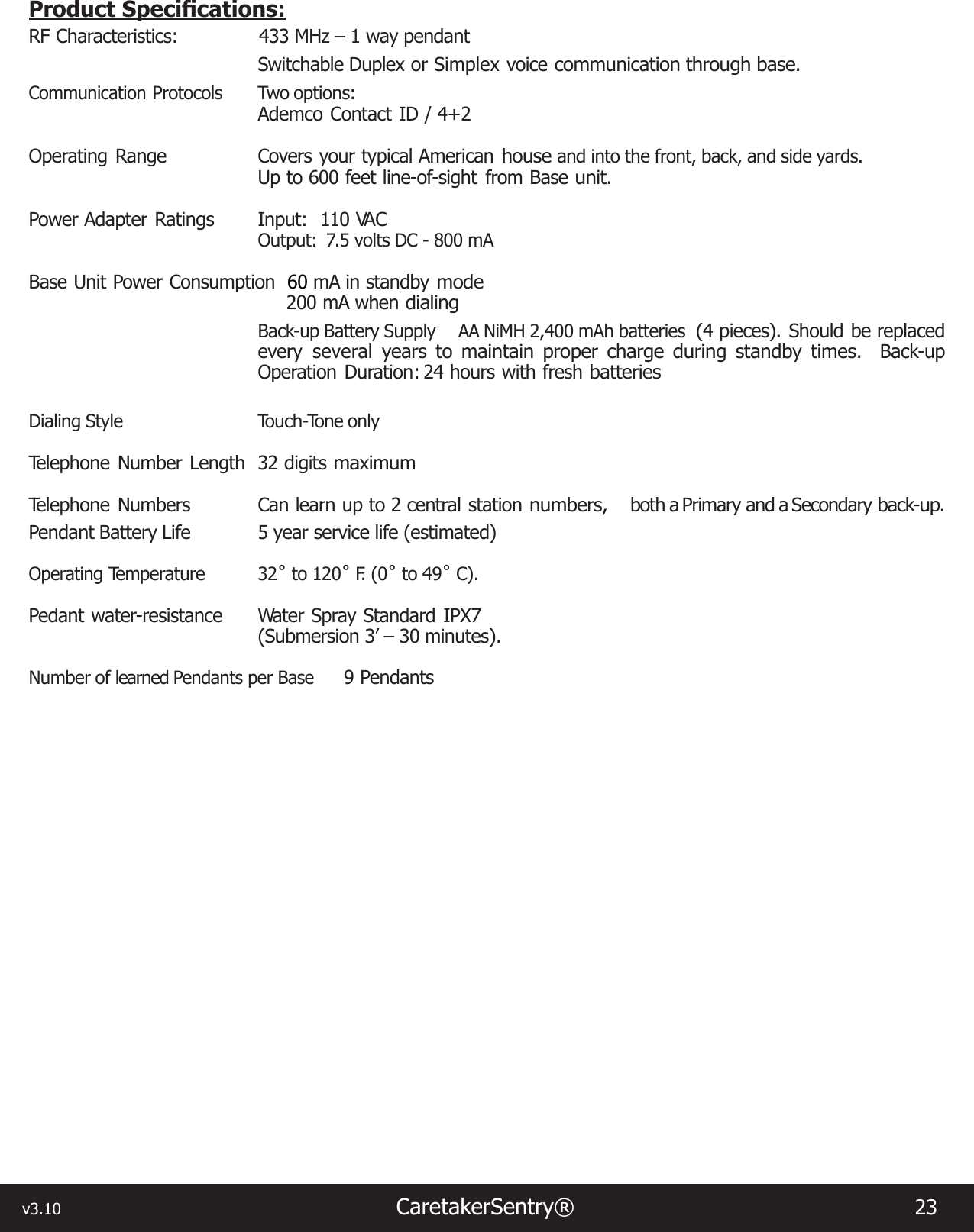 v3.10                                                                   CaretakerSentry®                        23 ProductSpecications:RF Characteristics:        433 MHz – 1 way pendant Switchable Duplex or Simplex voice communication through base. Communication Protocols  Two options:Ademco Contact ID / 4+2Operating  Range   Covers  your  typical  American house and into the front, back, and side yards.Up to 600 feet line-of-sight from Base unit. Power  Adapter  Ratings   Input:    110 VA COutput:  7.5 volts DC - 800 mABase Unit Power Consumption  60 mA in standby mode 200 mA when dialingBack-up Battery Supply AA NiMH 2,400 mAh batteries  (4 pieces). Should be replaced every several years to maintain proper charge during standby times.  Back-up Operation  Duration: 24  hours  with  fresh batteriesDialing Style  Touch-Tone onlyTelephone  Number  Length   32  digits maximumTelephone  Numbers   Can  learn  up  to  2 central  station numbers,  both a Primary and a Secondary back-up.Pendant Battery Life  5 year service life (estimated)Operating Temperature  32˚ to 120˚ F.  ( 0 ˚ to 49˚ C).Pedant water-resistance   Water Spray Standard  IPX7    (Submersion 3’ – 30 minutes). Number of learned Pendants per Base 9 Pendants 