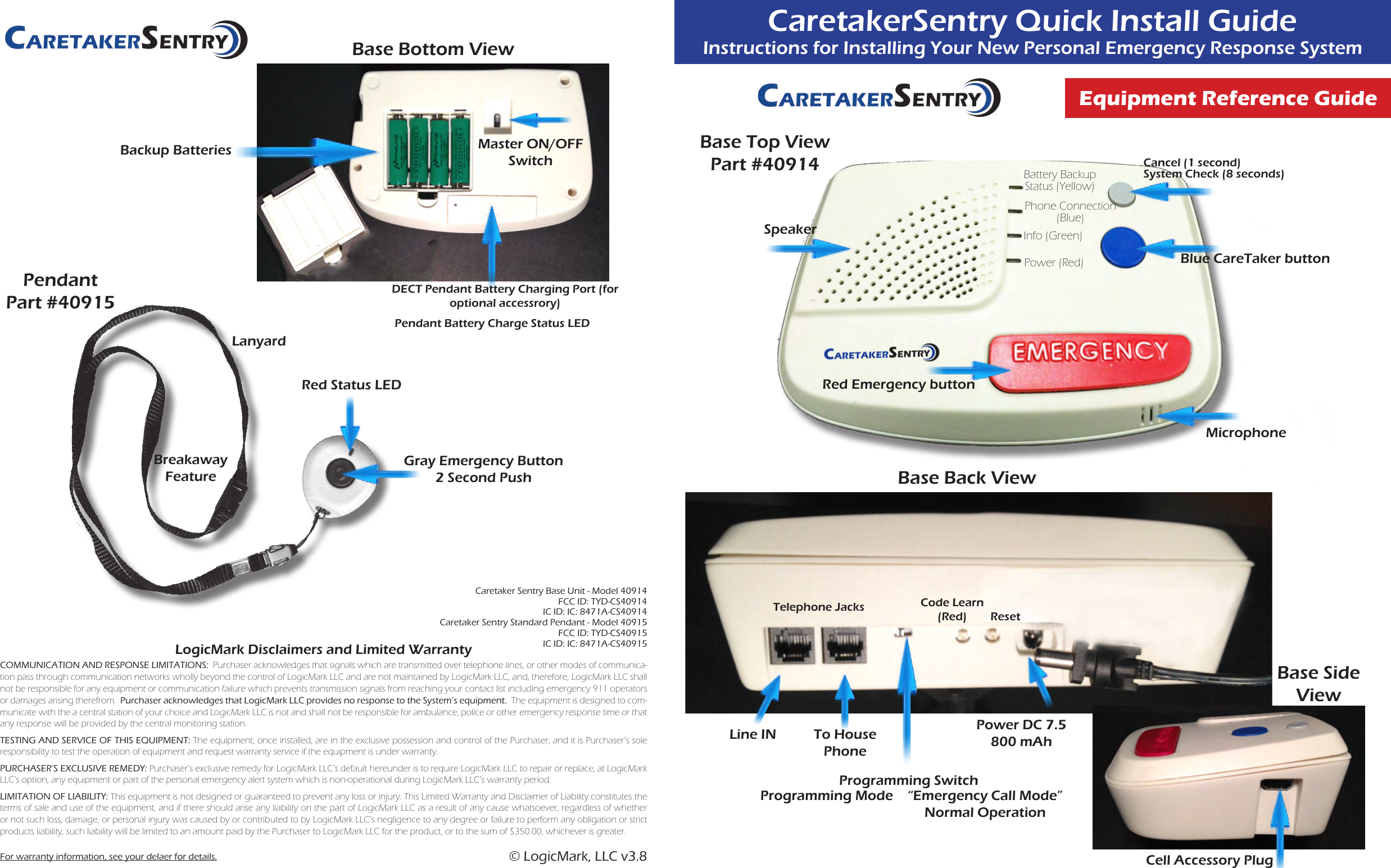 CaretakerSentry Quick Install GuideInstructions for Installing Your New Personal Emergency Response SystemEquipment Reference GuideLogicMark Disclaimers and Limited WarrantyCOMMUNICATION AND RESPONSE LIMITATIONS:  Purchaser acknowledges that signals which are transmitted over telephone lines, or other modes of communica-tion pass through communication networks wholly beyond the control of LogicMark LLC and are not maintained by LogicMark LLC, and, therefore, LogicMark LLC shall not be responsible for any equipment or communication failure which prevents transmission signals from reaching your contact list including emergency 911 operators or damages arising therefrom.  Purchaser acknowledges that LogicMark LLC provides no response to the System’s equipment.  The equipment is designed to com-municate with the a central station of your choice and LogicMark LLC is not and shall not be responsible for ambulance, police or other emergency response time or that any response will be provided by the central monitoring station.TESTING AND SERVICE OF THIS EQUIPMENT: The equipment, once installed, are in the exclusive possession and control of the Purchaser, and it is Purchaser’s sole responsibility to test the operation of equipment and request warranty service if the equipment is under warranty.PURCHASER’S EXCLUSIVE REMEDY: Purchaser’s exclusive remedy for LogicMark LLC’s default hereunder is to require LogicMark LLC to repair or replace, at LogicMark LLC’s option, any equipment or part of the personal emergency alert system which is non-operational during LogicMark LLC’s warranty period.LIMITATION OF LIABILITY: This equipment is not designed or guaranteed to prevent any loss or injury. This Limited Warranty and Disclaimer of Liability constitutes the terms of sale and use of the equipment, and if there should arise any liability on the part of LogicMark LLC as a result of any cause whatsoever, regardless of whether or not such loss, damage, or personal injury was caused by or contributed to by LogicMark LLC’s negligence to any degree or failure to perform any obligation or strict products liability, such liability will be limited to an amount paid by the Purchaser to LogicMark LLC for the product, or to the sum of $350.00, whichever is greater.For warranty information, see your delaer for details.Backup BatteriesBase Bottom ViewMaster ON/OFF SwitchDECT Pendant Battery Charging Port (for optional accessrory)Pendant Battery Charge Status LEDPendantPart #40915Gray Emergency Button2 Second PushRed Status LEDBreakaway FeatureLanyardBase Top ViewPart #40914Red Emergency buttonPhone Connection (Blue)Info (Green)Power (Red) Blue CareTaker buttonMicrophoneBattery Backup Status (Yellow)SpeakerCancel (1 second)System Check (8 seconds)Base Back ViewTelephone JacksLine IN To House Phone Programming SwitchProgramming Mode “Emergency Call Mode”Normal OperationResetPower DC 7.5 800 mAhCode Learn(Red)Cell Accessory PlugBase Side View© LogicMark, LLC v3.8Caretaker Sentry Base Unit - Model 40914 FCC ID: TYD-CS40914 IC ID: IC: 8471A-CS40914 Caretaker Sentry Standard Pendant - Model 40915 FCC ID: TYD-CS40915 IC ID: IC: 8471A-CS40915