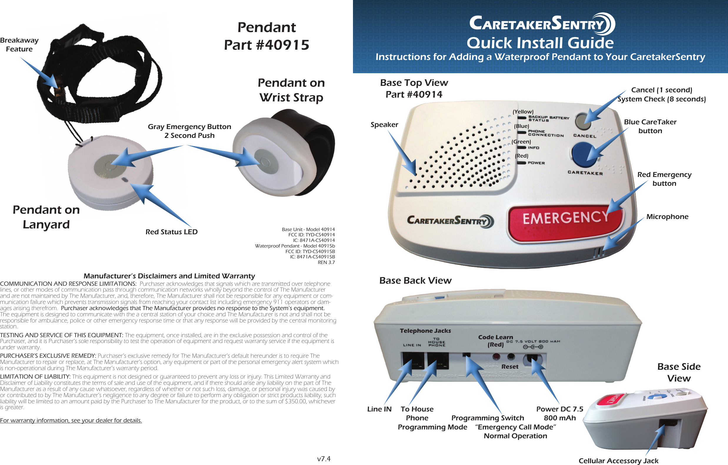 Quick Install GuideInstructions for Adding a Waterproof Pendant to Your CaretakerSentryManufacturer’s Disclaimers and Limited WarrantyCOMMUNICATION AND RESPONSE LIMITATIONS:  Purchaser acknowledges that signals which are transmitted over telephone lines, or other modes of communication pass through communication networks wholly beyond the control of The Manufacturer and are not maintained by The Manufacturer, and, therefore, The Manufacturer shall not be responsible for any equipment or com-munication failure which prevents transmission signals from reaching your contact list including emergency 911 operators or dam-ages arising therefrom.  Purchaser acknowledges that The Manufacturer provides no response to the System’s equipment.  The equipment is designed to communicate with the a central station of your choice and The Manufacturer is not and shall not be responsible for ambulance, police or other emergency response time or that any response will be provided by the central monitoring station.TESTING AND SERVICE OF THIS EQUIPMENT: The equipment, once installed, are in the exclusive possession and control of the Purchaser, and it is Purchaser’s sole responsibility to test the operation of equipment and request warranty service if the equipment is under warranty.PURCHASER’S EXCLUSIVE REMEDY: Purchaser’s exclusive remedy for The Manufacturer’s default hereunder is to require The  Manufacturer to repair or replace, at The Manufacturer’s option, any equipment or part of the personal emergency alert system which is non-operational during The Manufacturer’s warranty period.LIMITATION OF LIABILITY: This equipment is not designed or guaranteed to prevent any loss or injury. This Limited Warranty and Disclaimer of Liability constitutes the terms of sale and use of the equipment, and if there should arise any liability on the part of The Manufacturer as a result of any cause whatsoever, regardless of whether or not such loss, damage, or personal injury was caused by or contributed to by The Manufacturer’s negligence to any degree or failure to perform any obligation or strict products liability, such liability will be limited to an amount paid by the Purchaser to The Manufacturer for the product, or to the sum of $350.00, whichever is greater.For warranty information, see your dealer for details.PendantPart #40915Gray Emergency Button2 Second PushRed Status LEDBreakaway FeaturePendant on Lanyardv7.4Base Unit - Model 40914 FCC ID: TYD-CS40914 IC: 8471A-CS40914 Waterproof Pendant - Model 40915b FCC ID: TYD-CS40915B IC: 8471A-CS40915B REN 3.7Pendant on Wrist StrapBase Top ViewPart #40914Red Emergency button (Blue)(Green)(Red)Blue CareTaker buttonMicrophone(Yellow)SpeakerCancel (1 second)System Check (8 seconds)Base Back ViewTelephone JacksLine IN To House Phone  Programming SwitchProgramming Mode “Emergency Call Mode”Normal OperationResetPower DC 7.5 800 mAhCode Learn(Red)Cellular Accessory JackBase Side View