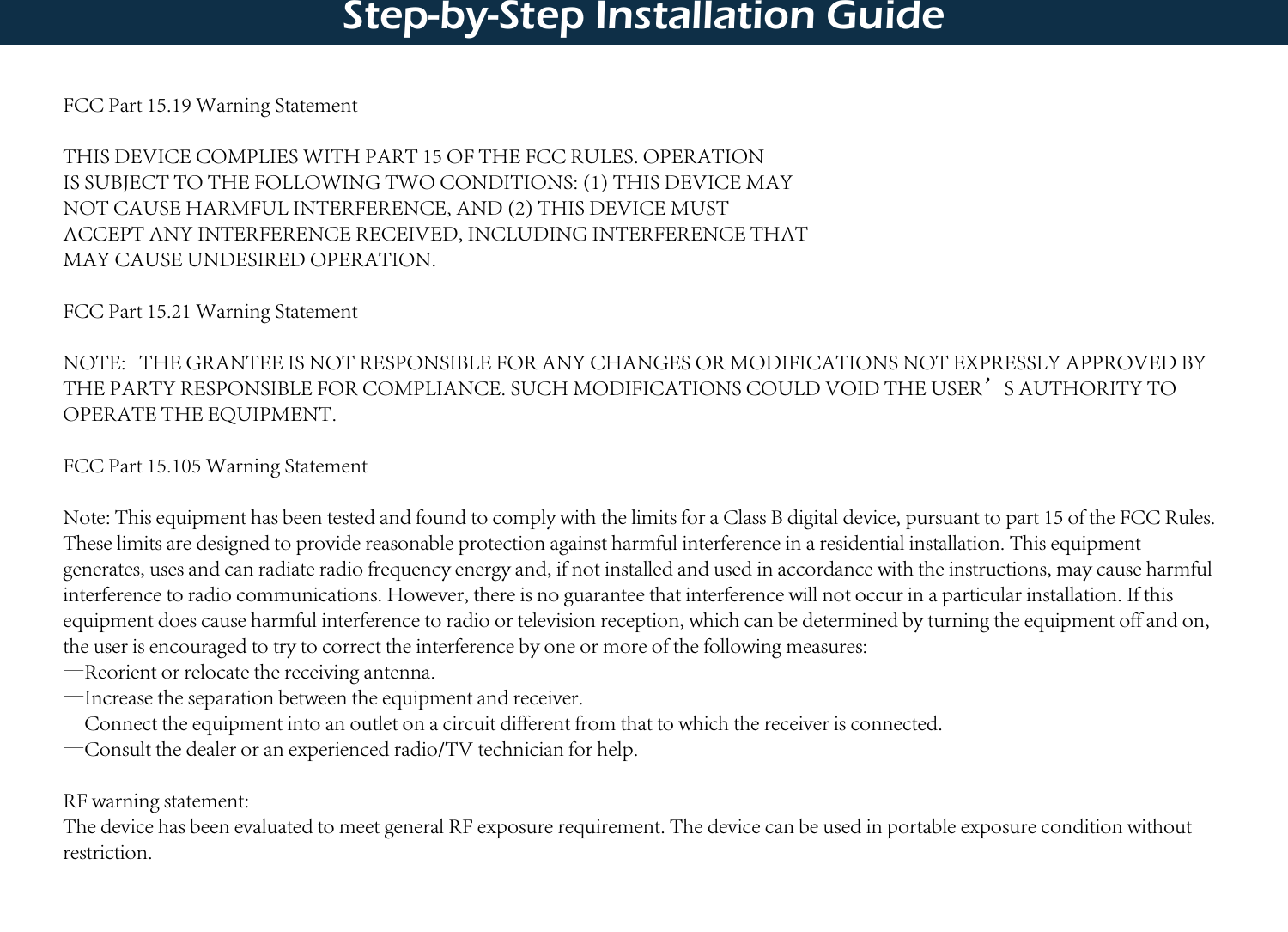 Step-by-Step Installation GuideFCC Part 15.19 Warning Statement THIS DEVICE COMPLIES WITH PART 15 OF THE FCC RULES. OPERATIONIS SUBJECT TO THE FOLLOWING TWO CONDITIONS: (1) THIS DEVICE MAYNOT CAUSE HARMFUL INTERFERENCE, AND (2) THIS DEVICE MUSTACCEPT ANY INTERFERENCE RECEIVED, INCLUDING INTERFERENCE THATMAY CAUSE UNDESIRED OPERATION.FCC Part 15.21 Warning StatementNOTE:   THE GRANTEE IS NOT RESPONSIBLE FOR ANY CHANGES OR MODIFICATIONS NOT EXPRESSLY APPROVED BY THE PARTY RESPONSIBLE FOR COMPLIANCE. SUCH MODIFICATIONS COULD VOID THE USER’S AUTHORITY TO OPERATE THE EQUIPMENT.FCC Part 15.105 Warning StatementNote: This equipment has been tested and found to comply with the limits for a Class B digital device, pursuant to part 15 of the FCC Rules. These limits are designed to provide reasonable protection against harmful interference in a residential installation. This equipment generates, uses and can radiate radio frequency energy and, if not installed and used in accordance with the instructions, may cause harmful interference to radio communications. However, there is no guarantee that interference will not occur in a particular installation. If this equipment does cause harmful interference to radio or television reception, which can be determined by turning the equipment off and on, the user is encouraged to try to correct the interference by one or more of the following measures:—Reorient or relocate the receiving antenna.—Increase the separation between the equipment and receiver.—Connect the equipment into an outlet on a circuit different from that to which the receiver is connected.—Consult the dealer or an experienced radio/TV technician for help.RF warning statement:The device has been evaluated to meet general RF exposure requirement. The device can be used in portable exposure condition without restriction.