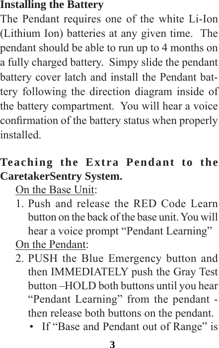 3Installing the BatteryThe Pendant requires one of the white Li-Ion (Lithium Ion) batteries at any given time.  The pendant should be able to run up to 4 months on a fully charged battery.  Simpy slide the pendant battery cover latch and install the Pendant bat-tery following the direction diagram inside of the battery compartment.  You will hear a voice conrmation of the battery status when properly installed.Teaching the Extra Pendant to the CaretakerSentry System.  On the Base Unit:1. Push and release the RED Code Learn button on the back of the base unit. You will hear a voice prompt “Pendant Learning”On the Pendant:2. PUSH the Blue Emergency button and then IMMEDIATELY push the Gray Test button –HOLD both buttons until you hear “Pendant Learning” from the pendant - then release both buttons on the pendant.•  If “Base and Pendant out of Range” is 