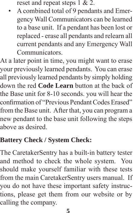 5reset and repeat steps 1 &amp; 2.•  A combined total of 9 pendants and Emer-gency Wall Communicators can be learned to a base unit.  If a pendant has been lost or replaced - erase all pendants and relearn all current pendants and any Emergency Wall Communicators.At a later point in time, you might want to erase your previously learned pendants.  You can erase all previously learned pendants by simply holding down the red Code Learn button at the back of the Base unit for 8-10 seconds. you will hear the conrmation of “Previous Pendant Codes Erased” from the Base unit.  After that, you can program a new pendant to the base unit following the steps above as desired.Battery Check / System Check:The CaretakerSentry has a built-in battery tester and method to check the whole system.  You should make yourself familiar with these tests from the main CaretakerSentry users manual.  If you do not have these important safety instruc-tions, please get them from our website or by calling the company. 