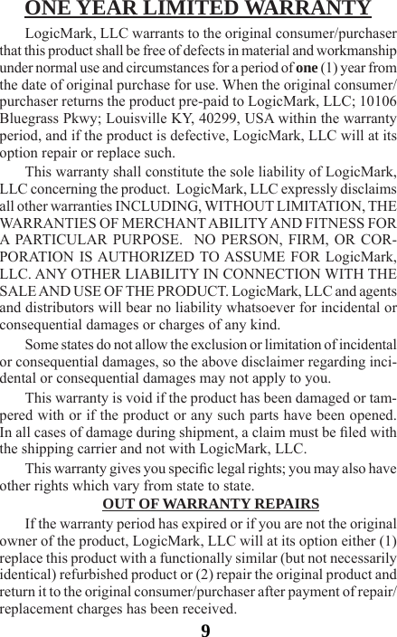 9ONE YEAR LIMITED WARRANTYLogicMark, LLC warrants to the original consumer/purchaser that this product shall be free of defects in material and workmanship under normal use and circumstances for a period of one (1) year from the date of original purchase for use. When the original consumer/purchaser returns the product pre-paid to LogicMark, LLC; 10106 Bluegrass Pkwy; Louisville KY, 40299, USA within the warranty period, and if the product is defective, LogicMark, LLC will at its option repair or replace such.This warranty shall constitute the sole liability of LogicMark, LLC concerning the product.  LogicMark, LLC expressly disclaims all other warranties INCLUDING, WITHOUT LIMITATION, THE WARRANTIES OF MERCHANT ABILITY AND FITNESS FOR A PARTICULAR PURPOSE.  NO PERSON, FIRM, OR COR-PORATION IS AUTHORIZED TO ASSUME FOR LogicMark, LLC. ANY OTHER LIABILITY IN CONNECTION WITH THE SALE AND USE OF THE PRODUCT. LogicMark, LLC and agents and distributors will bear no liability whatsoever for incidental or consequential damages or charges of any kind.Some states do not allow the exclusion or limitation of incidental or consequential damages, so the above disclaimer regarding inci-dental or consequential damages may not apply to you.This warranty is void if the product has been damaged or tam-pered with or if the product or any such parts have been opened. In all cases of damage during shipment, a claim must be led with the shipping carrier and not with LogicMark, LLC.This warranty gives you specic legal rights; you may also have other rights which vary from state to state.OUT OF WARRANTY REPAIRSIf the warranty period has expired or if you are not the original owner of the product, LogicMark, LLC will at its option either (1) replace this product with a functionally similar (but not necessarily identical) refurbished product or (2) repair the original product and return it to the original consumer/purchaser after payment of repair/replacement charges has been received.