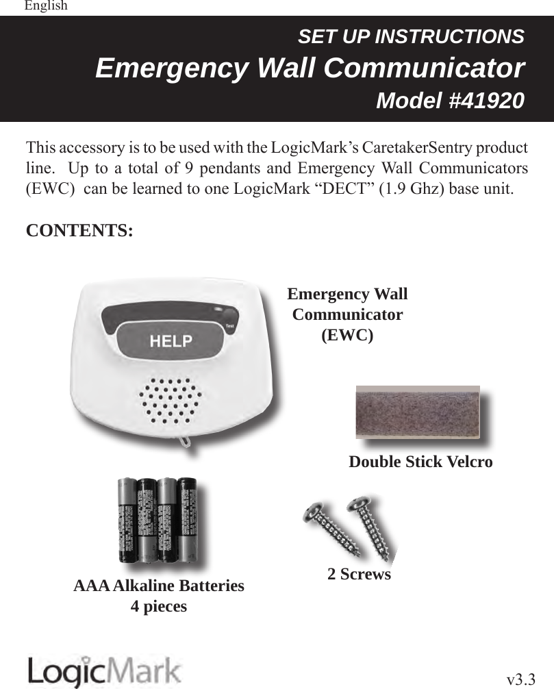 v3.3Guardian AlertEnglish SET UP INSTRUCTIONSEmergency Wall Communicator Model #41920 This accessory is to be used with the LogicMark’s CaretakerSentry product line.  Up to a total of 9 pendants and Emergency Wall Communicators (EWC)  can be learned to one LogicMark “DECT” (1.9 Ghz) base unit.CONTENTS:Emergency Wall Communicator(EWC)AAA Alkaline Batteries4 piecesDouble Stick Velcro2 Screws