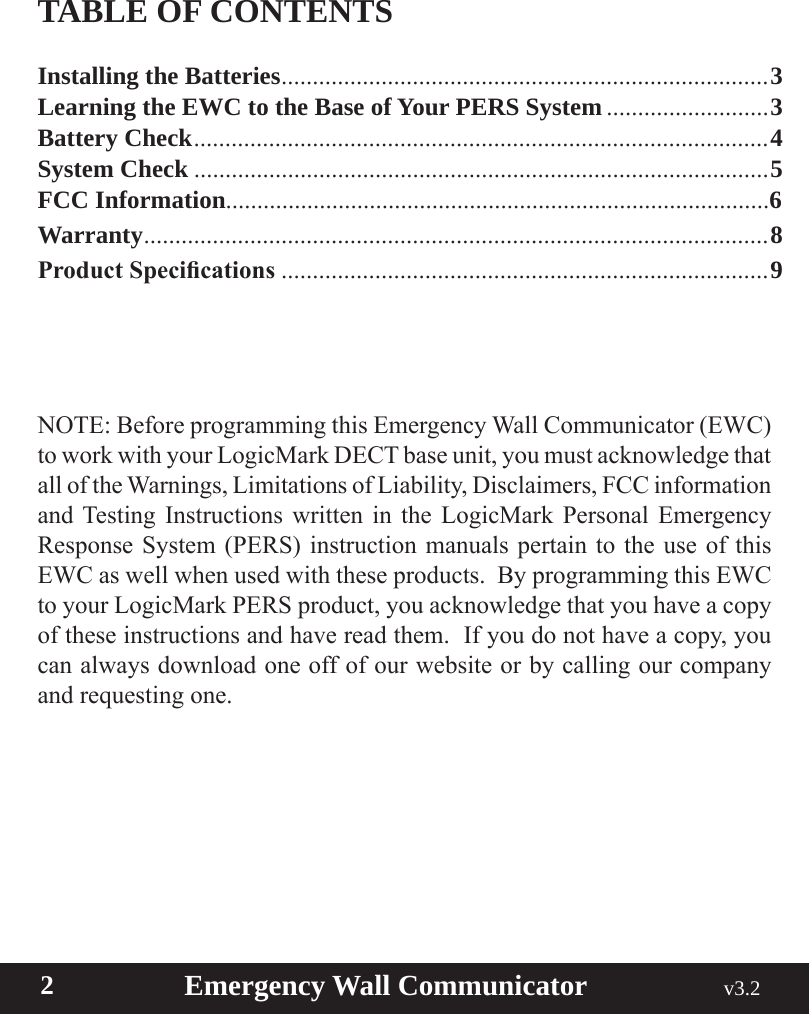  2                       Emergency Wall Communicator                                             v3.2 TABLE OF CONTENTSInstalling the Batteries ..............................................................................3Learning the EWC to the Base of Your PERS System ..........................3Battery Check ............................................................................................ 4System Check ............................................................................................5FCC Information.......................................................................................6Warranty ....................................................................................................8Product Specications ..............................................................................9NOTE: Before programming this Emergency Wall Communicator (EWC) to work with your LogicMark DECT base unit, you must acknowledge that all of the Warnings, Limitations of Liability, Disclaimers, FCC information and Testing Instructions written in the LogicMark Personal Emergency Response System (PERS) instruction manuals pertain to the use of this EWC as well when used with these products.  By programming this EWC to your LogicMark PERS product, you acknowledge that you have a copy of these instructions and have read them.  If you do not have a copy, you can always download one off of our website or by calling our company and requesting one.