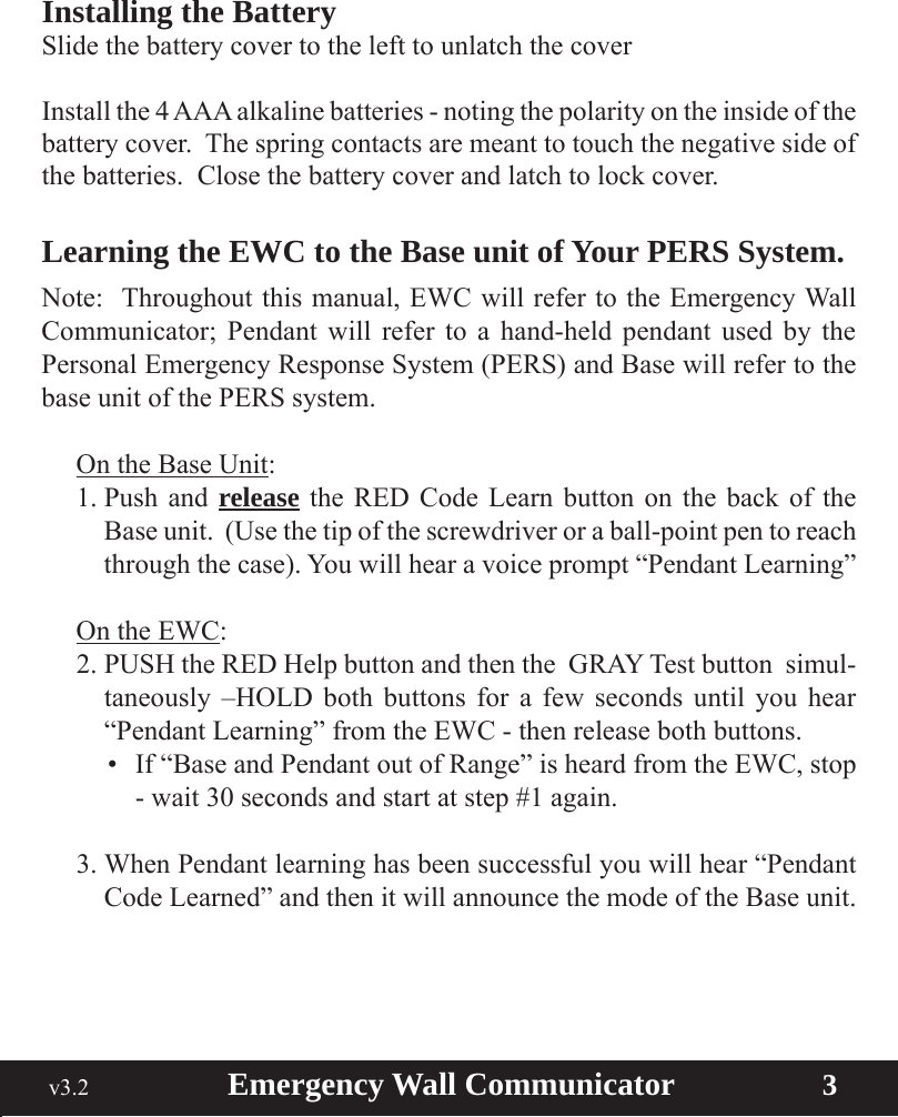  v3.2                        Emergency Wall Communicator                    3Installing the BatterySlide the battery cover to the left to unlatch the coverInstall the 4 AAA alkaline batteries - noting the polarity on the inside of the battery cover.  The spring contacts are meant to touch the negative side of the batteries.  Close the battery cover and latch to lock cover.Learning the EWC to the Base unit of Your PERS System.  Note:  Throughout this manual, EWC will refer to the Emergency Wall Communicator; Pendant will refer to a hand-held pendant used by the Personal Emergency Response System (PERS) and Base will refer to the base unit of the PERS system.On the Base Unit:1. Push  and  release the RED Code Learn button on the back of the Base unit.  (Use the tip of the screwdriver or a ball-point pen to reach through the case). You will hear a voice prompt “Pendant Learning”On the EWC:2. PUSH the RED Help button and then the  GRAY Test button  simul-taneously –HOLD both buttons for a few seconds until you hear “Pendant Learning” from the EWC - then release both buttons.• If“BaseandPendantoutofRange”isheardfromtheEWC,stop- wait 30 seconds and start at step #1 again.3. When Pendant learning has been successful you will hear “Pendant Code Learned” and then it will announce the mode of the Base unit.
