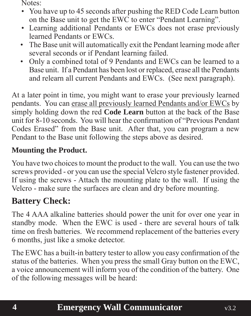  4                       Emergency Wall Communicator                                             v3.2 Notes:• Youhaveupto45secondsafterpushingtheREDCodeLearnbuttonon the Base unit to get the EWC to enter “Pendant Learning”.• Learning additional Pendants or EWCs does not erase previouslylearned Pendants or EWCs.• TheBaseunitwillautomaticallyexitthePendantlearningmodeafterseveral seconds or if Pendant learning failed.• Onlyacombinedtotalof9PendantsandEWCscanbelearnedtoaBase unit.  If a Pendant has been lost or replaced, erase all the Pendants andrelearnallcurrentPendantsandEWCs.(Seenextparagraph).At a later point in time, you might want to erase your previously learned pendants.  You can erase all previously learned Pendants and/or EWCs by simply holding down the red Code Learn button at the back of the Base unitfor8-10seconds.Youwillheartheconrmationof“PreviousPendantCodes Erased” from the Base unit.  After that, you can program a new Pendant to the Base unit following the steps above as desired.Mounting the Product.You have two choices to mount the product to the wall.  You can use the two  screws provided - or you can use the special Velcro style fastener provided.  If using the screws - Attach the mounting plate to the wall.  If using the Velcro - make sure the surfaces are clean and dry before mounting.  Battery Check:The 4 AAA alkaline batteries should power the unit for over one year in standby mode.  When the EWC is used - there are several hours of talk time on fresh batteries.  We recommend replacement of the batteries every 6 months, just like a smoke detector.  TheEWChasabuilt-inbatterytestertoallowyoueasyconrmationofthestatus of the batteries.  When you press the small Gray button on the EWC, a voice announcement will inform you of the condition of the battery.  One of the following messages will be heard: