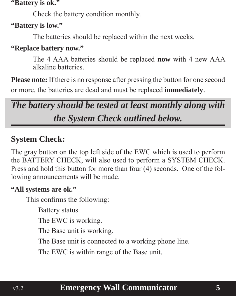  v3.2                        Emergency Wall Communicator                    5“Battery is ok.”  Check the battery condition monthly.“Battery is low.” Thebatteriesshouldbereplacedwithinthenextweeks.“Replace battery now.”  The 4 AAA batteries should be replaced now with 4 new AAA alkaline batteries.Please note: If there is no response after pressing the button for one second or more, the batteries are dead and must be replaced immediately.The battery should be tested at least monthly along with the System Check outlined below. System Check:The gray button on the top left side of the EWC which is used to perform the BATTERY CHECK, will also used to perform a SYSTEM CHECK.  Press and hold this button for more than four (4) seconds.  One of the fol-lowing announcements will be made.“All systems are ok.” Thisconrmsthefollowing:    Battery status.    The EWC is working.    The Base unit is working.    The Base unit is connected to a working phone line.    The EWC is within range of the Base unit.