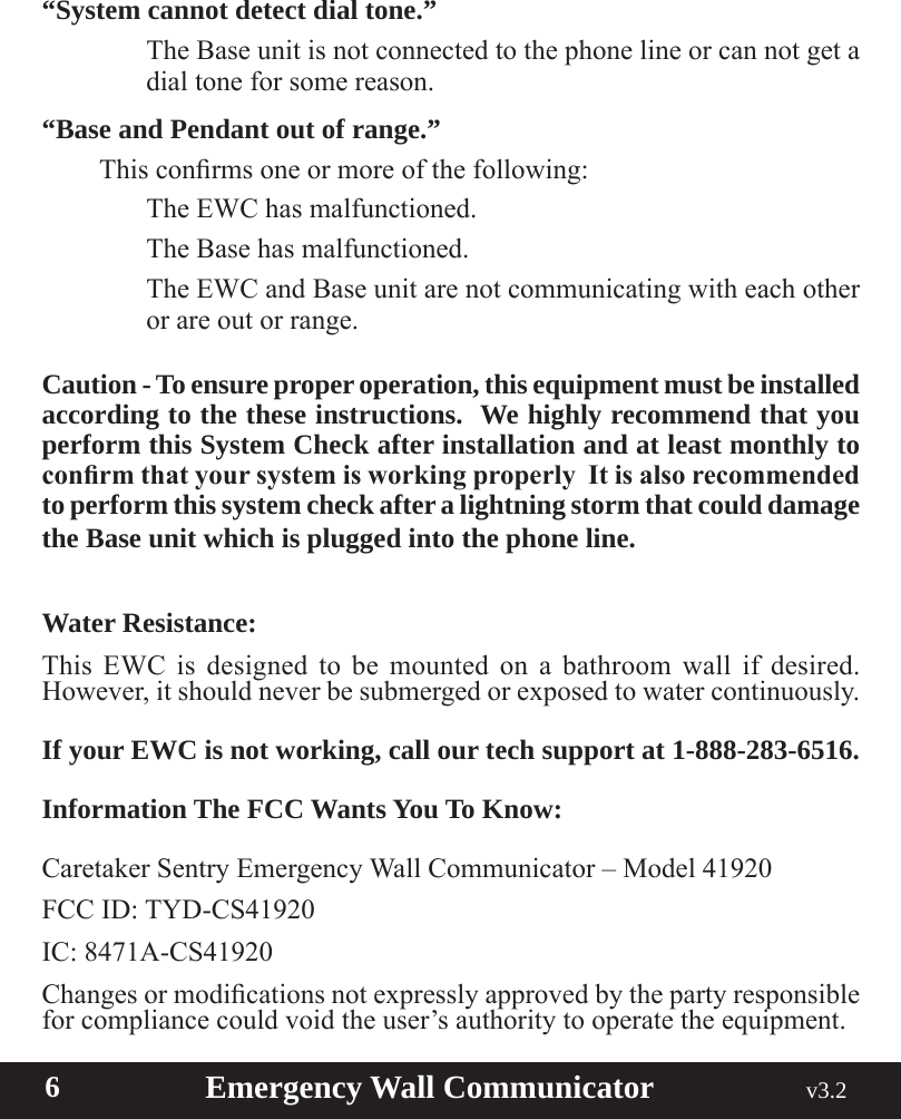  6                       Emergency Wall Communicator                                             v3.2 “System cannot detect dial tone.”    The Base unit is not connected to the phone line or can not get a dial tone for some reason.“Base and Pendant out of range.” Thisconrmsoneormoreofthefollowing:    The EWC has malfunctioned.    The Base has malfunctioned.    The EWC and Base unit are not communicating with each other or are out or range.Caution - To ensure proper operation, this equipment must be installed according to the these instructions.  We highly recommend that you perform this System Check after installation and at least monthly to conrm that your system is working properly  It is also recommended to perform this system check after a lightning storm that could damage the Base unit which is plugged into the phone line. Water Resistance:  This EWC is designed to be mounted on a bathroom wall if desired. However,itshouldneverbesubmergedorexposedtowatercontinuously.If your EWC is not working, call our tech support at 1-888-283-6516.Information The FCC Wants You To Know:Caretaker Sentry Emergency Wall Communicator – Model 41920FCC ID: TYD-CS41920IC: 8471A-CS41920 Changesormodicationsnotexpresslyapprovedbythepartyresponsiblefor compliance could void the user’s authority to operate the equipment.