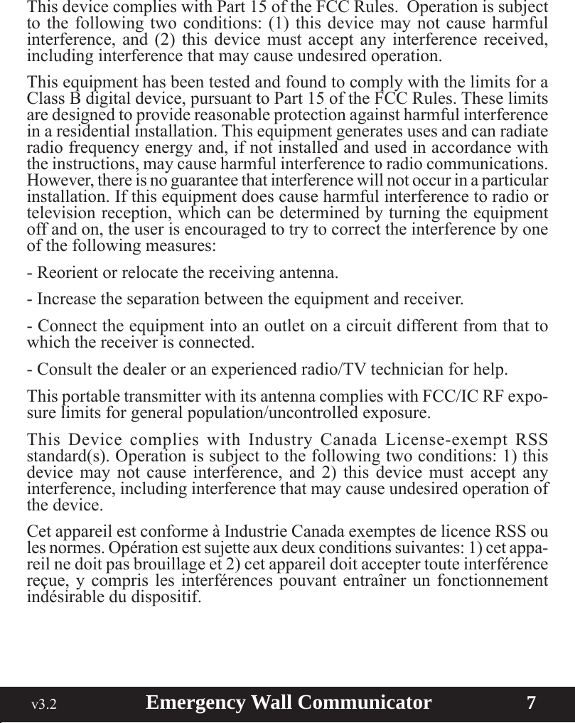  v3.2                        Emergency Wall Communicator                    7ThisdevicecomplieswithPart15oftheFCCRules.Operationissubjectto the following two conditions: (1) this device may not cause harmful interference, and (2) this device must accept any interference received, including interference that may cause undesired operation.This equipment has been tested and found to comply with the limits for a ClassBdigitaldevice,pursuanttoPart15oftheFCCRules.Theselimitsare designed to provide reasonable protection against harmful interference in a residential installation. This equipment generates uses and can radiate radio frequency energy and, if not installed and used in accordance with the instructions, may cause harmful interference to radio communications. However, there is no guarantee that interference will not occur in a particular installation. If this equipment does cause harmful interference to radio or television reception, which can be determined by turning the equipment off and on, the user is encouraged to try to correct the interference by one of the following measures:- Reorient or relocate the receiving antenna.- Increase the separation between the equipment and receiver.- Connect the equipment into an outlet on a circuit different from that to which the receiver is connected.-Consultthedealeroranexperiencedradio/TVtechnicianforhelp.ThisportabletransmitterwithitsantennacomplieswithFCC/ICRFexpo-surelimitsforgeneralpopulation/uncontrolledexposure.This Device complies with Industry Canada License-exempt RSSstandard(s). Operation is subject to the following two conditions: 1) this device may not cause interference, and 2) this device must accept any interference, including interference that may cause undesired operation of the device.CetappareilestconformeàIndustrieCanadaexemptesdelicenceRSSoulesnormes.Opérationestsujetteauxdeuxconditionssuivantes:1)cetappa-reil ne doit pas brouillage et 2) cet appareil doit accepter toute interférence reçue, y compris les interférences pouvant entraîner un fonctionnement indésirable du dispositif.