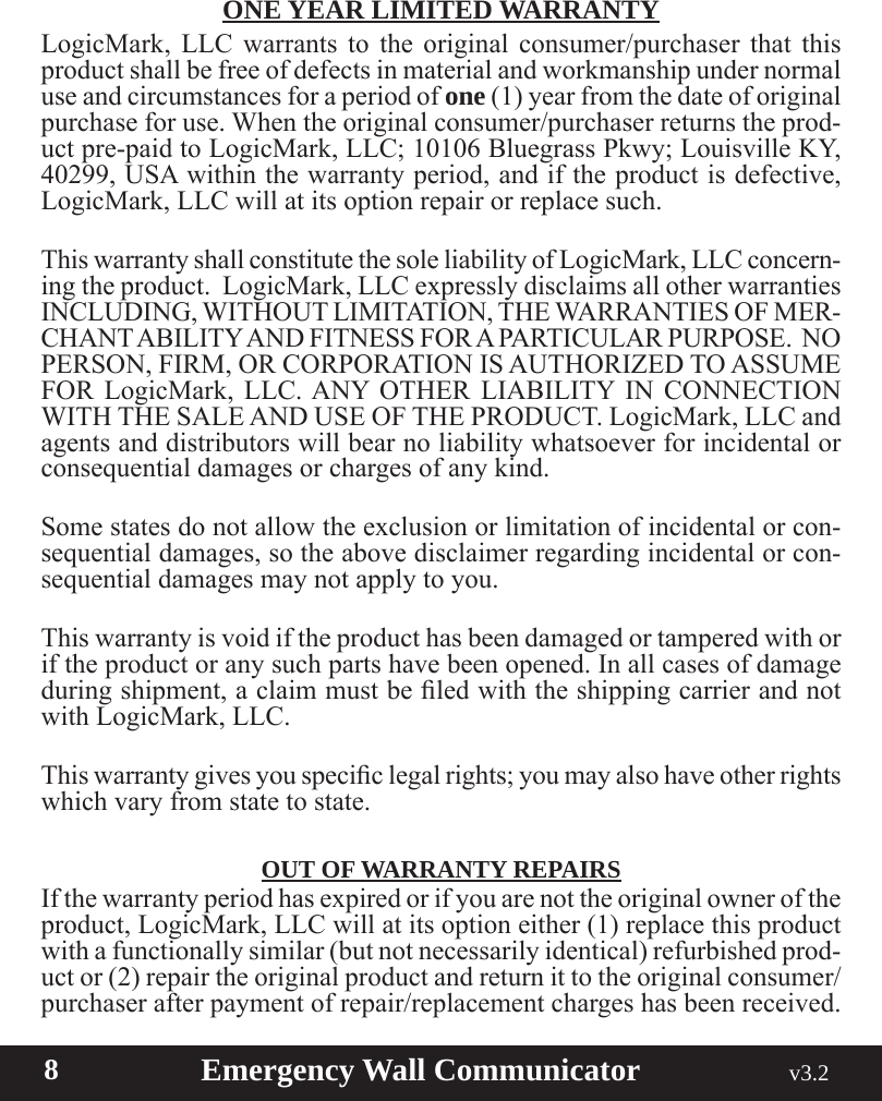  8                       Emergency Wall Communicator                                             v3.2 ONE YEAR LIMITED WARRANTYLogicMark, LLC warrants to the original consumer/purchaser that this product shall be free of defects in material and workmanship under normal use and circumstances for a period of one (1) year from the date of original purchase for use. When the original consumer/purchaser returns the prod-uct pre-paid to LogicMark, LLC; 10106 Bluegrass Pkwy; Louisville KY, 40299, USA within the warranty period, and if the product is defective, LogicMark, LLC will at its option repair or replace such.This warranty shall constitute the sole liability of LogicMark, LLC concern-ingtheproduct.LogicMark,LLCexpresslydisclaimsallotherwarrantiesINCLUDING, WITHOUT LIMITATION, THE WARRANTIES OF MER-CHANT ABILITY AND FITNESS FOR A PARTICULAR PURPOSE.  NO PERSON, FIRM, OR CORPORATION IS AUTHORIZED TO ASSUME FOR LogicMark, LLC. ANY OTHER LIABILITY IN CONNECTION WITH THE SALE AND USE OF THE PRODUCT. LogicMark, LLC and agents and distributors will bear no liability whatsoever for incidental or consequential damages or charges of any kind.Somestatesdonotallowtheexclusionorlimitationofincidentalorcon-sequential damages, so the above disclaimer regarding incidental or con-sequential damages may not apply to you.This warranty is void if the product has been damaged or tampered with or if the product or any such parts have been opened. In all cases of damage duringshipment,aclaimmustbeledwiththeshippingcarrierandnotwith LogicMark, LLC.Thiswarrantygivesyouspeciclegalrights;youmayalsohaveotherrightswhich vary from state to state.OUT OF WARRANTY REPAIRSIfthewarrantyperiodhasexpiredorifyouarenottheoriginalowneroftheproduct, LogicMark, LLC will at its option either (1) replace this product with a functionally similar (but not necessarily identical) refurbished prod-uct or (2) repair the original product and return it to the original consumer/purchaser after payment of repair/replacement charges has been received.