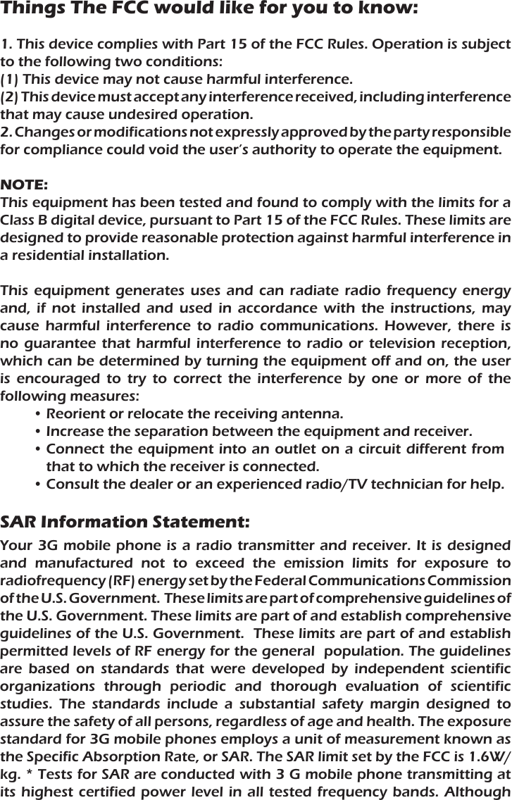 Things The FCC would like for you to know:1. This device complies with Part 15 of the FCC Rules. Operation is subject to the following two conditions:(1) This device may not cause harmful interference.(2) This device must accept any interference received, including interference that may cause undesired operation.2. Changes or modifications not expressly approved by the party responsible for compliance could void the user’s authority to operate the equipment.NOTE:This equipment has been tested and found to comply with the limits for a Class B digital device, pursuant to Part 15 of the FCC Rules. These limits are designed to provide reasonable protection against harmful interference in a residential installation.This  equipment  generates  uses  and  can  radiate  radio  frequency  energy and,  if  not  installed  and  used  in  accordance  with  the  instructions,  may cause  harmful  interference  to  radio  communications.  However,  there  is no  guarantee  that harmful  interference  to  radio  or  television  reception, which can be determined by turning the equipment off and on, the user is  encouraged  to  try  to  correct  the  interference  by  one  or  more  of  the following measures:• Reorient or relocate the receiving antenna.• Increase the separation between the equipment and receiver.• Connect the equipment into an outlet on  a circuit different from that to which the receiver is connected.• Consult the dealer or an experienced radio/TV technician for help.SAR Information Statement:Your 3G mobile phone is  a  radio  transmitter  and  receiver.  It is designed and  manufactured  not  to  exceed  the  emission  limits  for  exposure  to radiofrequency (RF) energy set by the Federal Communications Commission of the U.S. Government.  These limits are part of comprehensive guidelines of the U.S. Government. These limits are part of and establish comprehensive guidelines of the U.S. Government.  These limits are part of and establish permitted levels of RF energy for the general  population. The guidelines are  based  on  standards  that  were  developed  by  independent  scientific organizations  through  periodic  and  thorough  evaluation  of  scientific studies.  The  standards  include  a  substantial  safety  margin  designed  to assure the safety of all persons, regardless of age and health. The exposure standard for 3G mobile phones employs a unit of measurement known as the Specific Absorption Rate, or SAR. The SAR limit set by the FCC is 1.6W/kg. * Tests for SAR are conducted with 3 G mobile phone transmitting at its highest  certified  power  level  in all tested  frequency  bands.  Although 