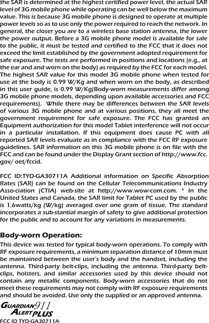 the SAR is determined at the highest certified power level, the actual SAR level of 3G mobile phone while operating can be well below the maximum value. This is because 3G mobile phone is designed to operate at multiple power levels so as to use only the power required to reach the network. In general, the closer you are to a wireless base station antenna, the lower the power output. Before a 3G mobile phone model is available for sale to the public, it must be tested and certified to the FCC that it does not exceed the limit established by the government adopted requirement for safe exposure. The tests are performed in positions and locations (e.g., at the ear and and worn on the body) as required by the FCC for each model. The highest SAR value for this model 3G mobile phone when tested for use at the body is 0.99 W/Kg and when worn on the body, as described in this user guide, is 0.99 W/Kg(Body-worn measurements differ among 3G mobile phone models, depending upon available accessories and FCC requirements).  While there  may  be  differences  between  the  SAR levels of  various  3G  mobile  phone  and  at  various positions,  they  all  meet  the government  requirement  for  safe  exposure.  The  FCC  has  granted  an Equipment authorization for this model Tablet interference will not occur in  a  particular  installation.  If  this  equipment  does  cause  PC  with  all reported SAR levels evaluate as in compliance with the FCC RF exposure guidelines. SAR information on this 3G mobile phone is on file with the FCC and can be found under the Display Grant section of http://www.fcc. gov/ oet/fccid.FCC  ID:TYD-GA30711A  Additional  information  on  Specific  Absorption Rates (SAR) can  be  found  on  the Cellular Telecommunications Industry Asso-ciation  (CTIA)  web-site  at  http://www.wow-com.com.  *  In  the United States and Canada, the SAR limit for Tablet PC used by the public is  1.6watts/kg  (W/kg)  averaged  over one  gram  of  tissue.  The  standard incorporates a sub-stantial margin of safety to give additional protection for the public and to account for any variations in measurements.Body-worn Operation:This device was tested for typical body-worn operations. To comply with RF exposure requirements, a minimum separation distance of 10mm must be maintained between the user’s body and the handset, including the antenna.  Third-party  belt-clips,  including  the  antenna.  Third-party  belt-clips,  holsters,  and  similar  accessories  used  by  this  device  should  not contain  any  metallic  components.  Body-worn  accessories  that  do  not meet these requirements may not comply with RF exposure requirements and should be avoided. Use only the supplied or an approved antenna.FCC ID TYD-GA30711APLUSGUARDIAN911ALERT