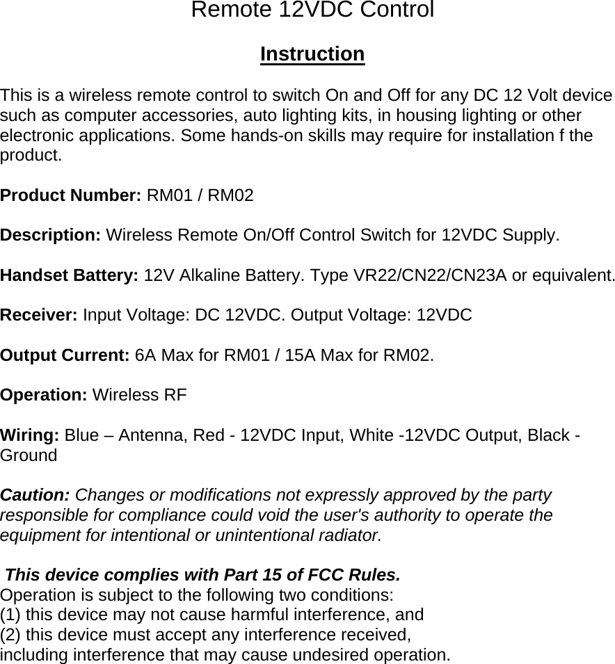 Remote 12VDC Control  Instruction  This is a wireless remote control to switch On and Off for any DC 12 Volt device such as computer accessories, auto lighting kits, in housing lighting or other electronic applications. Some hands-on skills may require for installation f the product.  Product Number: RM01 / RM02  Description: Wireless Remote On/Off Control Switch for 12VDC Supply.  Handset Battery: 12V Alkaline Battery. Type VR22/CN22/CN23A or equivalent.  Receiver: Input Voltage: DC 12VDC. Output Voltage: 12VDC  Output Current: 6A Max for RM01 / 15A Max for RM02.  Operation: Wireless RF  Wiring: Blue – Antenna, Red - 12VDC Input, White -12VDC Output, Black - Ground  Caution: Changes or modifications not expressly approved by the party responsible for compliance could void the user&apos;s authority to operate the equipment for intentional or unintentional radiator.   This device complies with Part 15 of FCC Rules. Operation is subject to the following two conditions: (1) this device may not cause harmful interference, and (2) this device must accept any interference received,  including interference that may cause undesired operation.  