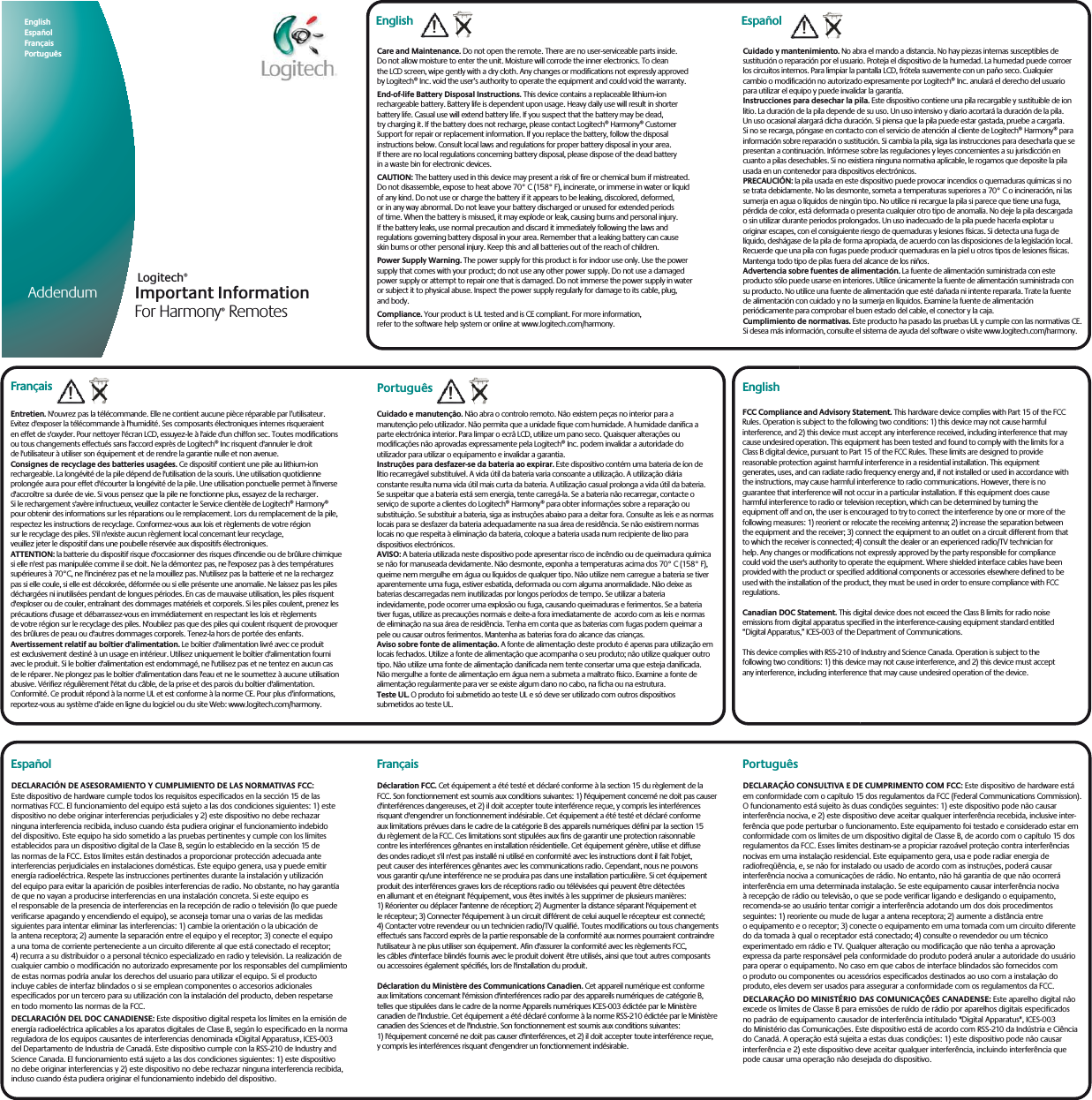 Important Information For Harmony® RemotesLogitech®English     Español Français   Português AddendumCuidado y mantenimiento. No abra el mando a distancia. No hay piezas internas susceptibles de sustitución o reparación por el usuario. Proteja el dispositivo de la humedad. La humedad puede corroerlos circuitos internos. Para limpiar la pantalla LCD, frótela suavemente con un paño seco. Cualquier cambio o modificación no autorizado expresamente por Logitech® Inc. anulará el derecho del usuario para utilizar el equipo y puede invalidar la garantía.Instrucciones para desechar la pila. Este dispositivo contiene una pila recargable y sustituible de ion litio. La duración de la pila depende de su uso. Un uso intensivo y diario acortará la duración de la pila.Un uso ocasional alargará dicha duración. Si piensa que la pila puede estar gastada, pruebe a cargarla.Si no se recarga, póngase en contacto con el servicio de atención al cliente de Logitech® Harmony® parainformación sobre reparación o sustitución. Si cambia la pila, siga las instrucciones para desecharla que sepresentan a continuación. Infórmese sobre las regulaciones y leyes concernientes a su jurisdicción en cuanto a pilas desechables. Si no existiera ninguna normativa aplicable, le rogamos que deposite la pila usada en un contenedor para dispositivos electrónicos.PRECAUCIÓN: la pila usada en este dispositivo puede provocar incendios o quemaduras químicas si no se trata debidamente. No las desmonte, someta a temperaturas superiores a 70° C o incineración, ni las sumerja en agua o líquidos de ningún tipo. No utilice ni recargue la pila si parece que tiene una fuga, pérdida de color, está deformada o presenta cualquier otro tipo de anomalía. No deje la pila descargada o sin utilizar durante periodos prolongados. Un uso inadecuado de la pila puede hacerla explotar u originar escapes, con el consiguiente riesgo de quemaduras y lesiones físicas. Si detecta una fuga de líquido, deshágase de la pila de forma apropiada, de acuerdo con las disposiciones de la legislación local. Recuerde que una pila con fugas puede producir quemaduras en la piel u otros tipos de lesiones físicas. Mantenga todo tipo de pilas fuera del alcance de los niños.Advertencia sobre fuentes de alimentación. La fuente de alimentación suministrada con este producto sólo puede usarse en interiores. Utilice únicamente la fuente de alimentación suministrada con su producto. No utilice una fuente de alimentación que esté dañada ni intente repararla. Trate la fuente de alimentación con cuidado y no la sumerja en líquidos. Examine la fuente de alimentación periódicamente para comprobar el buen estado del cable, el conector y la caja.Cumplimiento de normativas. Este producto ha pasado las pruebas UL y cumple con las normativas CE.Si desea más información, consulte el sistema de ayuda del software o visite www.logitech.com/harmony.!EspañolCare and Maintenance. Do not open the remote. There are no user-serviceable parts inside.Do not allow moisture to enter the unit. Moisture will corrode the inner electronics. To cleanthe LCD screen, wipe gently with a dry cloth. Any changes or modifications not expressly approvedby Logitech® Inc. void the user’s authority to operate the equipment and could void the warranty.End-of-life Battery Disposal Instructions. This device contains a replaceable lithium-ionrechargeable battery. Battery life is dependent upon usage. Heavy daily use will result in shorterbattery life. Casual use will extend battery life. If you suspect that the battery may be dead,try charging it. If the battery does not recharge, please contact Logitech® Harmony® CustomerSupport for repair or replacement information. If you replace the battery, follow the disposalinstructions below. Consult local laws and regulations for proper battery disposal in your area.If there are no local regulations concerning battery disposal, please dispose of the dead batteryin a waste bin for electronic devices.CAUTION: The battery used in this device may present a risk of fire or chemical burn if mistreated.Do not disassemble, expose to heat above 70° C (158° F), incinerate, or immerse in water or liquidof any kind. Do not use or charge the battery if it appears to be leaking, discolored, deformed,or in any way abnormal. Do not leave your battery discharged or unused for extended periodsof time. When the battery is misused, it may explode or leak, causing burns and personal injury.If the battery leaks, use normal precaution and discard it immediately following the laws andregulations governing battery disposal in your area. Remember that a leaking battery can causeskin burns or other personal injury. Keep this and all batteries out of the reach of children.Power Supply Warning. The power supply for this product is for indoor use only. Use the powersupply that comes with your product; do not use any other power supply. Do not use a damagedpower supply or attempt to repair one that is damaged. Do not immerse the power supply in wateror subject it to physical abuse. Inspect the power supply regularly for damage to its cable, plug,and body.Compliance. Your product is UL tested and is CE compliant. For more information,refer to the software help system or online at www.logitech.com/harmony.English !Entretien. N&apos;ouvrez pas la télécommande. Elle ne contient aucune pièce réparable par l’utilisateur.Evitez d&apos;exposer la télécommande à l&apos;humidité. Ses composants électroniques internes risqueraienten effet de s&apos;oxyder. Pour nettoyer l&apos;écran LCD, essuyez-le à l&apos;aide d&apos;un chiffon sec. Toutes modificationsou tous changements effectués sans l&apos;accord exprès de Logitech® Inc risquent d&apos;annuler le droitde l&apos;utilisateur à utiliser son équipement et de rendre la garantie nulle et non avenue.Consignes de recyclage des batteries usagées. Ce dispositif contient une pile au lithium-ionrechargeable. La longévité de la pile dépend de l&apos;utilisation de la souris. Une utilisation quotidienneprolongée aura pour effet d&apos;écourter la longévité de la pile. Une utilisation ponctuelle permet à l&apos;inversed&apos;accroître sa durée de vie. Si vous pensez que la pile ne fonctionne plus, essayez de la recharger.Si le rechargement s&apos;avère infructueux, veuillez contacter le Service clientèle de Logitech® Harmony®pour obtenir des informations sur les réparations ou le remplacement. Lors du remplacement de la pile,respectez les instructions de recyclage. Conformez-vous aux lois et règlements de votre régionsur le recyclage des piles. S&apos;il n&apos;existe aucun règlement local concernant leur recyclage,veuillez jeter le dispositif dans une poubelle réservée aux dispositifs électroniques.ATTENTION: la batterie du dispositif risque d&apos;occasionner des risques d&apos;incendie ou de brûlure chimiquesi elle n&apos;est pas manipulée comme il se doit. Ne la démontez pas, ne l&apos;exposez pas à des températuressupérieures à 70°C, ne l&apos;incinérez pas et ne la mouillez pas. N&apos;utilisez pas la batterie et ne la rechargezpas si elle coule, si elle est décolorée, déformée ou si elle présente une anomalie. Ne laissez pas les pilesdéchargées ni inutilisées pendant de longues périodes. En cas de mauvaise utilisation, les piles risquentd&apos;exploser ou de couler, entraînant des dommages matériels et corporels. Si les piles coulent, prenez lesprécautions d&apos;usage et débarrassez-vous en immédiatement en respectant les lois et règlementsde votre région sur le recyclage des piles. N&apos;oubliez pas que des piles qui coulent risquent de provoquerdes brûlures de peau ou d&apos;autres dommages corporels. Tenez-la hors de portée des enfants.Avertissement relatif au boîtier d&apos;alimentation. Le boîtier d&apos;alimentation livré avec ce produitest exclusivement destiné à un usage en intérieur. Utilisez uniquement le boîtier d&apos;alimentation fourniavec le produit. Si le boîtier d&apos;alimentation est endommagé, ne l&apos;utilisez pas et ne tentez en aucun casde le réparer. Ne plongez pas le boîtier d&apos;alimentation dans l&apos;eau et ne le soumettez à aucune utilisationabusive. Vérifiez régulièrement l&apos;état du câble, de la prise et des parois du boîtier d&apos;alimentation.Conformité. Ce produit répond à la norme UL et est conforme à la norme CE. Pour plus d’informations,reportez-vous au système d’aide en ligne du logiciel ou du site Web: www.logitech.com/harmony.!FrançaisCuidado e manutenção. Não abra o controlo remoto. Não existem peças no interior para a manutenção pelo utilizador. Não permita que a unidade fique com humidade. A humidade danifica a parte electrónica interior. Para limpar o ecrã LCD, utilize um pano seco. Quaisquer alterações ou modificações não aprovadas expressamente pela Logitech® Inc. podem invalidar a autoridade do utilizador para utilizar o equipamento e invalidar a garantia.Instruções para desfazer-se da bateria ao expirar. Este dispositivo contém uma bateria de íon de lítio recarregável substituível. A vida útil da bateria varia consoante a utilização. A utilização diária constante resulta numa vida útil mais curta da bateria. A utilização casual prolonga a vida útil da bateria. Se suspeitar que a bateria está sem energia, tente carregá-la. Se a bateria não recarregar, contacte o serviço de suporte a clientes do Logitech® Harmony® para obter informações sobre a reparação ou substituição. Se substituir a bateria, siga as instruções abaixo para a deitar fora. Consulte as leis e as normaslocais para se desfazer da bateria adequadamente na sua área de residência. Se não existirem normas locais no que respeita à eliminação da bateria, coloque a bateria usada num recipiente de lixo para dispositivos electrónicos.AVISO: A bateria utilizada neste dispositivo pode apresentar risco de incêndio ou de queimadura química se não for manuseada devidamente. Não desmonte, exponha a temperaturas acima dos 70° C (158° F), queime nem mergulhe em água ou líquidos de qualquer tipo. Não utilize nem carregue a bateria se tiver aparentemente uma fuga, estiver esbatida, deformada ou com alguma anormalidade. Não deixe as baterias descarregadas nem inutilizadas por longos períodos de tempo. Se utilizar a bateria indevidamente, pode ocorrer uma explosão ou fuga, causando queimaduras e ferimentos. Se a bateria tiver fugas, utilize as precauções normais e deite-a fora imediatamente de  acordo com as leis e normas de eliminação na sua área de residência. Tenha em conta que as baterias com fugas podem queimar a pele ou causar outros ferimentos. Mantenha as baterias fora do alcance das crianças.Aviso sobre fonte de alimentação. A fonte de alimentação deste produto é apenas para utilização emlocais fechados. Utilize a fonte de alimentação que acompanha o seu produto; não utilize qualquer outro tipo. Não utilize uma fonte de alimentação danificada nem tente consertar uma que esteja danificada. Não mergulhe a fonte de alimentação em água nem a submeta a maltrato físico. Examine a fonte de alimentação regularmente para ver se existe algum dano no cabo, na ficha ou na estrutura.Teste UL. O produto foi submetido ao teste UL e só deve ser utilizado com outros dispositivossubmetidos ao teste UL.!PortuguêsPortuguêsDéclaration FCC. Cet équipement a été testé et déclaré conforme à la section 15 du règlement de la FCC. Son fonctionnement est soumis aux conditions suivantes: 1) l&apos;équipement concerné ne doit pas causer d&apos;interférences dangereuses, et 2) il doit accepter toute interférence reçue, y compris les interférences risquant d&apos;engendrer un fonctionnement indésirable. Cet équipement a été testé et déclaré conforme aux limitations prévues dans le cadre de la catégorie B des appareils numériques défini par la section 15 du règlement de la FCC. Ces limitations sont stipulées aux fins de garantir une protection raisonnable contre les interférences gênantes en installation résidentielle. Cet équipement génère, utilise et diffuse des ondes radio,et s&apos;il n&apos;est pas installé ni utilisé en conformité avec les instructions dont il fait l&apos;objet, peut causer des interférences gênantes avec les communications radio. Cependant, nous ne pouvons vous garantir qu&apos;une interférence ne se produira pas dans une installation particulière. Si cet équipement produit des interférences graves lors de réceptions radio ou télévisées qui peuvent être détectées en allumant et en éteignant l&apos;équipement, vous êtes invités à les supprimer de plusieurs manières:1) Réorienter ou déplacer l&apos;antenne de réception; 2) Augmenter la distance séparant l&apos;équipement et le récepteur; 3) Connecter l&apos;équipement à un circuit différent de celui auquel le récepteur est connecté; 4) Contacter votre revendeur ou un technicien radio/TV qualifié. Toutes modifications ou tous changements effectués sans l&apos;accord exprès de la partie responsable de la conformité aux normes pourraient contraindre l&apos;utilisateur à ne plus utiliser son équipement. Afin d&apos;assurer la conformité avec les règlements FCC, les câbles d&apos;interface blindés fournis avec le produit doivent être utilisés, ainsi que tout autres composants ou accessoires également spécifiés, lors de l&apos;installation du produit.Déclaration du Ministère des Communications Canadien. Cet appareil numérique est conforme aux limitations concernant l&apos;émission d&apos;interférences radio par des appareils numériques de catégorie B, telles que stipulées dans le cadre de la norme Appareils numériques ICES-003 édictée par le Ministère canadien de l’Industrie. Cet équipement a été déclaré conforme à la norme RSS-210 édictée par le Ministère canadien des Sciences et de l&apos;Industrie. Son fonctionnement est soumis aux conditions suivantes: 1) l&apos;équipement concerné ne doit pas causer d&apos;interférences, et 2) il doit accepter toute interférence reçue, y compris les interférences risquant d&apos;engendrer un fonctionnement indésirable.FrançaisEspañolFCC Compliance and Advisory Statement. This hardware device complies with Part 15 of the FCC Rules. Operation is subject to the following two conditions: 1) this device may not cause harmful interference, and 2) this device must accept any interference received, including interference that may cause undesired operation. This equipment has been tested and found to comply with the limits for a Class B digital device, pursuant to Part 15 of the FCC Rules. These limits are designed to provide reasonable protection against harmful interference in a residential installation. This equipment generates, uses, and can radiate radio frequency energy and, if not installed or used in accordance with the instructions, may cause harmful interference to radio communications. However, there is no guarantee that interference will not occur in a particular installation. If this equipment does cause harmful interference to radio or television reception, which can be determined by turning the equipment off and on, the user is encouraged to try to correct the interference by one or more of the following measures: 1) reorient or relocate the receiving antenna; 2) increase the separation between the equipment and the receiver; 3) connect the equipment to an outlet on a circuit different from that to which the receiver is connected; 4) consult the dealer or an experienced radio/TV technician forhelp. Any changes or modifications not expressly approved by the party responsible for compliance could void the user&apos;s authority to operate the equipment. Where shielded interface cables have been provided with the product or specified additional components or accessories elsewhere defined to be used with the installation of the product, they must be used in order to ensure compliance with FCC regulations.Canadian DOC Statement. This digital device does not exceed the Class B limits for radio noise emissions from digital apparatus specified in the interference-causing equipment standard entitled “Digital Apparatus,” ICES-003 of the Department of Communications.This device complies with RSS-210 of Industry and Science Canada. Operation is subject to the following two conditions: 1) this device may not cause interference, and 2) this device must accept any interference, including interference that may cause undesired operation of the device.EnglishDECLARACIÓN DE ASESORAMIENTO Y CUMPLIMIENTO DE LAS NORMATIVAS FCC: Este dispositivo de hardware cumple todos los requisitos especificados en la sección 15 de las normativas FCC. El funcionamiento del equipo está sujeto a las dos condiciones siguientes: 1) este dispositivo no debe originar interferencias perjudiciales y 2) este dispositivo no debe rechazar ninguna interferencia recibida, incluso cuando ésta pudiera originar el funcionamiento indebido del dispositivo. Este equipo ha sido sometido a las pruebas pertinentes y cumple con los límites establecidos para un dispositivo digital de la Clase B, según lo establecido en la sección 15 de las normas de la FCC. Estos límites están destinados a proporcionar protección adecuada ante interferencias perjudiciales en instalaciones domésticas. Este equipo genera, usa y puede emitir energía radioeléctrica. Respete las instrucciones pertinentes durante la instalación y utilización del equipo para evitar la aparición de posibles interferencias de radio. No obstante, no hay garantía de que no vayan a producirse interferencias en una instalación concreta. Si este equipo es el responsable de la presencia de interferencias en la recepción de radio o televisión (lo que puede verificarse apagando y encendiendo el equipo), se aconseja tomar una o varias de las medidas siguientes para intentar eliminar las interferencias: 1) cambie la orientación o la ubicación de la antena receptora; 2) aumente la separación entre el equipo y el receptor; 3) conecte el equipo a una toma de corriente perteneciente a un circuito diferente al que está conectado el receptor; 4) recurra a su distribuidor o a personal técnico especializado en radio y televisión. La realización de cualquier cambio o modificación no autorizado expresamente por los responsables del cumplimiento de estas normas podría anular los derechos del usuario para utilizar el equipo. Si el producto incluye cables de interfaz blindados o si se emplean componentes o accesorios adicionales especificados por un tercero para su utilización con la instalación del producto, deben respetarse en todo momento las normas de la FCC.DECLARACIÓN DEL DOC CANADIENSE: Este dispositivo digital respeta los límites en la emisión de energía radioeléctrica aplicables a los aparatos digitales de Clase B, según lo especificado en la norma reguladora de los equipos causantes de interferencias denominada «Digital Apparatus», ICES-003 del Departamento de Industria de Canadá. Este dispositivo cumple con la RSS-210 de Industry and Science Canada. El funcionamiento está sujeto a las dos condiciones siguientes: 1) este dispositivo no debe originar interferencias y 2) este dispositivo no debe rechazar ninguna interferencia recibida, incluso cuando ésta pudiera originar el funcionamiento indebido del dispositivo.DECLARAÇÃO CONSULTIVA E DE CUMPRIMENTO COM FCC: Este dispositivo de hardware está em conformidade com o capítulo 15 dos regulamentos da FCC (Federal Communications Commission). O funcionamento está sujeito às duas condições seguintes: 1) este dispositivo pode não causar interferência nociva, e 2) este dispositivo deve aceitar qualquer interferência recebida, inclusive inter-ferência que pode perturbar o funcionamento. Este equipamento foi testado e considerado estar em conformidade com os limites de um dispositivo digital de Classe B, de acordo com o capítulo 15 dos regulamentos da FCC. Esses limites destinam-se a propiciar razoável proteção contra interferências nocivas em uma instalação residencial. Este equipamento gera, usa e pode radiar energia de radiofreqüência, e, se não for instalado ou usado de acordo com as instruções, poderá causar interferência nociva a comunicações de rádio. No entanto, não há garantia de que não ocorrerá interferência em uma determinada instalação. Se este equipamento causar interferência nociva à recepção de rádio ou televisão, o que se pode verificar ligando e desligando o equipamento, recomenda-se ao usuário tentar corrigir a interferência adotando um dos dois procedimentos seguintes: 1) reoriente ou mude de lugar a antena receptora; 2) aumente a distância entre o equipamento e o receptor; 3) conecte o equipamento em uma tomada com um circuito diferente do da tomada à qual o receptador está conectado; 4) consulte o revendedor ou um técnico experimentado em rádio e TV. Qualquer alteração ou modificação que não tenha a aprovação expressa da parte responsável pela conformidade do produto poderá anular a autoridade do usuário para operar o equipamento. No caso em que cabos de interface blindados são fornecidos com o produto ou componentes ou acessórios especificados destinados ao uso com a instalação do produto, eles devem ser usados para assegurar a conformidade com os regulamentos da FCC.DECLARAÇÃO DO MINISTÉRIO DAS COMUNICAÇÕES CANADENSE: Este aparelho digital não excede os limites de Classe B para emissões de ruído de rádio por aparelhos digitais especificados no padrão de equipamento causador de interferência intitulado &quot;Digital Apparatus&quot;, ICES-003 do Ministério das Comunicações. Este dispositivo está de acordo com RSS-210 da Indústria e Ciência do Canadá. A operação está sujeita a estas duas condições: 1) este dispositivo pode não causar interferência e 2) este dispositivo deve aceitar qualquer interferência, incluindo interferência que pode causar uma operação não desejada do dispositivo.