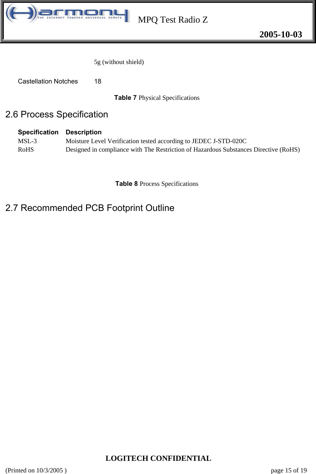    MPQ Test Radio Z   2005-10-03  LOGITECH CONFIDENTIAL (Printed on 10/3/2005 )    page 15 of 19 5g (without shield)  Castellation Notches   18   Table 7 Physical Specifications    2.6 Process Specification   Specification  Description  MSL-3   Moisture Level Verification tested according to JEDEC J-STD-020C  RoHS   Designed in compliance with The Restriction of Hazardous Substances Directive (RoHS)       Table 8 Process Specifications      2.7 Recommended PCB Footprint Outline   