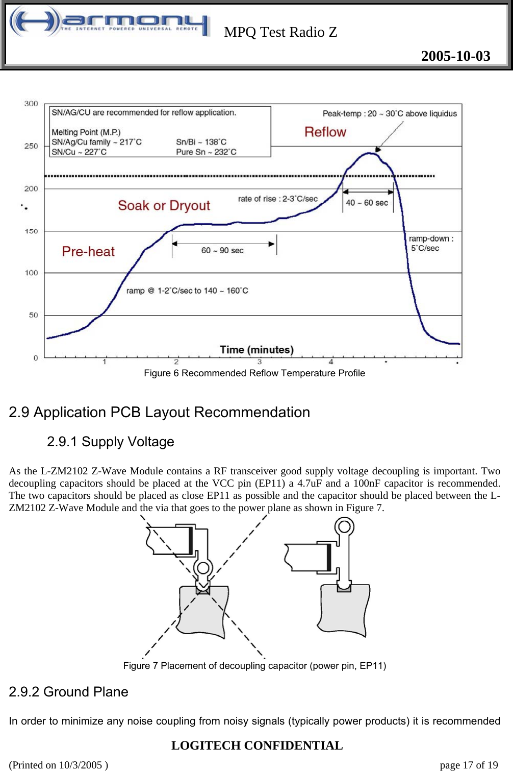    MPQ Test Radio Z   2005-10-03  LOGITECH CONFIDENTIAL (Printed on 10/3/2005 )    page 17 of 19   Figure 6 Recommended Reflow Temperature Profile     2.9 Application PCB Layout Recommendation   2.9.1 Supply Voltage   As the L-ZM2102 Z-Wave Module contains a RF transceiver good supply voltage decoupling is important. Two decoupling capacitors should be placed at the VCC pin (EP11) a 4.7uF and a 100nF capacitor is recommended. The two capacitors should be placed as close EP11 as possible and the capacitor should be placed between the L-ZM2102 Z-Wave Module and the via that goes to the power plane as shown in Figure 7.      Figure 7 Placement of decoupling capacitor (power pin, EP11)  2.9.2 Ground Plane   In order to minimize any noise coupling from noisy signals (typically power products) it is recommended 