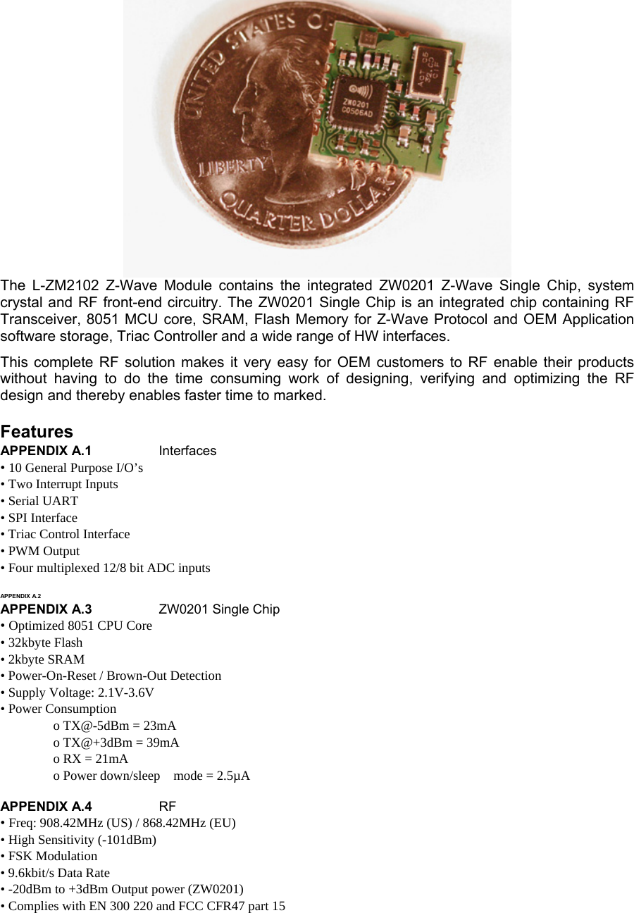    The L-ZM2102 Z-Wave Module contains the integrated ZW0201 Z-Wave Single Chip, system crystal and RF front-end circuitry. The ZW0201 Single Chip is an integrated chip containing RF Transceiver, 8051 MCU core, SRAM, Flash Memory for Z-Wave Protocol and OEM Application software storage, Triac Controller and a wide range of HW interfaces.  This complete RF solution makes it very easy for OEM customers to RF enable their products without having to do the time consuming work of designing, verifying and optimizing the RF design and thereby enables faster time to marked.  Features  APPENDIX A.1  Interfaces  • 10 General Purpose I/O’s  • Two Interrupt Inputs  • Serial UART  • SPI Interface  • Triac Control Interface  • PWM Output  • Four multiplexed 12/8 bit ADC inputs   APPENDIX A.2    APPENDIX A.3  ZW0201 Single Chip  • Optimized 8051 CPU Core  • 32kbyte Flash  • 2kbyte SRAM  • Power-On-Reset / Brown-Out Detection  • Supply Voltage: 2.1V-3.6V  • Power Consumption   o TX@-5dBm = 23mA   o TX@+3dBm = 39mA   o RX = 21mA   o Power down/sleep    mode = 2.5µA   APPENDIX A.4  RF  • Freq: 908.42MHz (US) / 868.42MHz (EU)  • High Sensitivity (-101dBm)  • FSK Modulation  • 9.6kbit/s Data Rate   • -20dBm to +3dBm Output power (ZW0201)  • Complies with EN 300 220 and FCC CFR47 part 15  