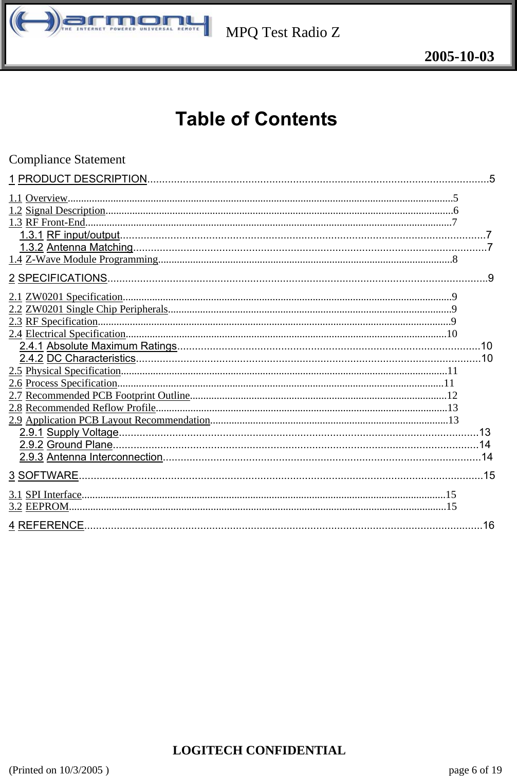    MPQ Test Radio Z   2005-10-03  LOGITECH CONFIDENTIAL (Printed on 10/3/2005 )    page 6 of 19  Table of Contents   Compliance Statement 1 PRODUCT DESCRIPTION...................................................................................................................5  1.1 Overview................................................................................................................................................5  1.2 Signal Description..................................................................................................................................6  1.3 RF Front-End.........................................................................................................................................7  1.3.1 RF input/output...........................................................................................................................7  1.3.2 Antenna Matching.......................................................................................................................7  1.4 Z-Wave Module Programming..............................................................................................................8  2 SPECIFICATIONS................................................................................................................................9  2.1 ZW0201 Specification...........................................................................................................................9  2.2 ZW0201 Single Chip Peripherals..........................................................................................................9  2.3 RF Specification....................................................................................................................................9  2.4 Electrical Specification........................................................................................................................10  2.4.1 Absolute Maximum Ratings......................................................................................................10  2.4.2 DC Characteristics....................................................................................................................10  2.5 Physical Specification..........................................................................................................................11  2.6 Process Specification..........................................................................................................................11  2.7 Recommended PCB Footprint Outline................................................................................................12  2.8 Recommended Reflow Profile.............................................................................................................13  2.9 Application PCB Layout Recommendation.........................................................................................13  2.9.1 Supply Voltage.........................................................................................................................13  2.9.2 Ground Plane...........................................................................................................................14  2.9.3 Antenna Interconnection...........................................................................................................14  3 SOFTWARE........................................................................................................................................15  3.1 SPI Interface........................................................................................................................................15  3.2 EEPROM.............................................................................................................................................15  4 REFERENCE......................................................................................................................................16                  