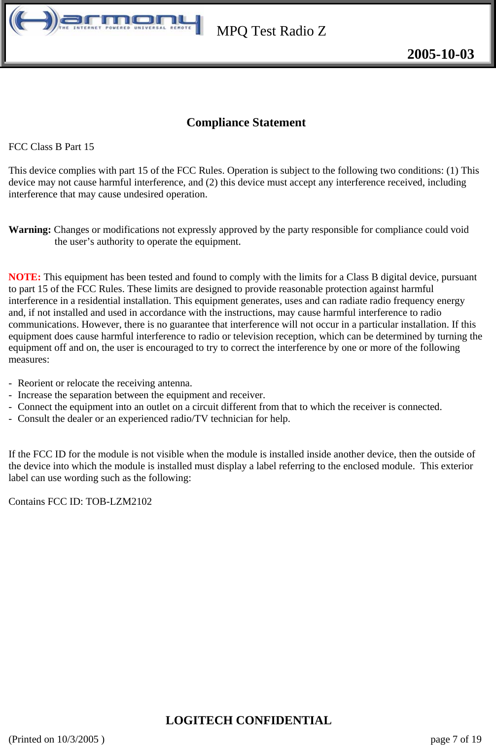    MPQ Test Radio Z   2005-10-03  LOGITECH CONFIDENTIAL (Printed on 10/3/2005 )    page 7 of 19   Compliance Statement  FCC Class B Part 15  This device complies with part 15 of the FCC Rules. Operation is subject to the following two conditions: (1) This device may not cause harmful interference, and (2) this device must accept any interference received, including interference that may cause undesired operation.   Warning: Changes or modifications not expressly approved by the party responsible for compliance could void the user’s authority to operate the equipment.   NOTE: This equipment has been tested and found to comply with the limits for a Class B digital device, pursuant to part 15 of the FCC Rules. These limits are designed to provide reasonable protection against harmful interference in a residential installation. This equipment generates, uses and can radiate radio frequency energy and, if not installed and used in accordance with the instructions, may cause harmful interference to radio communications. However, there is no guarantee that interference will not occur in a particular installation. If this equipment does cause harmful interference to radio or television reception, which can be determined by turning the equipment off and on, the user is encouraged to try to correct the interference by one or more of the following measures:  - Reorient or relocate the receiving antenna. -  Increase the separation between the equipment and receiver. -  Connect the equipment into an outlet on a circuit different from that to which the receiver is connected. -  Consult the dealer or an experienced radio/TV technician for help.   If the FCC ID for the module is not visible when the module is installed inside another device, then the outside of the device into which the module is installed must display a label referring to the enclosed module.  This exterior label can use wording such as the following:  Contains FCC ID: TOB-LZM2102                 