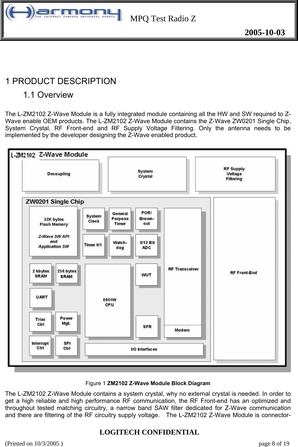    MPQ Test Radio Z   2005-10-03  LOGITECH CONFIDENTIAL (Printed on 10/3/2005 )    page 8 of 19    1 PRODUCT DESCRIPTION   1.1 Overview   The L-ZM2102 Z-Wave Module is a fully integrated module containing all the HW and SW required to Z-Wave enable OEM products. The L-ZM2102 Z-Wave Module contains the Z-Wave ZW0201 Single Chip, System Crystal, RF Front-end and RF Supply Voltage Filtering. Only the antenna needs to be implemented by the developer designing the Z-Wave enabled product.      Figure 1 ZM2102 Z-Wave Module Block Diagram  The L-ZM2102 Z-Wave Module contains a system crystal, why no external crystal is needed. In order to get a high reliable and high performance RF communication, the RF Front-end has an optimized and throughout tested matching circuitry, a narrow band SAW filter dedicated for Z-Wave communication and there are filtering of the RF circuitry supply voltage.   The L-ZM2102 Z-Wave Module is connector-