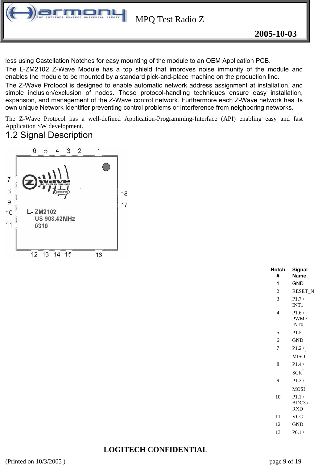    MPQ Test Radio Z   2005-10-03  LOGITECH CONFIDENTIAL (Printed on 10/3/2005 )    page 9 of 19 less using Castellation Notches for easy mounting of the module to an OEM Application PCB.  The L-ZM2102 Z-Wave Module has a top shield that improves noise immunity of the module and enables the module to be mounted by a standard pick-and-place machine on the production line.  The Z-Wave Protocol is designed to enable automatic network address assignment at installation, and simple inclusion/exclusion of nodes. These protocol-handling techniques ensure easy installation, expansion, and management of the Z-Wave control network. Furthermore each Z-Wave network has its own unique Network Identifier preventing control problems or interference from neighboring networks.  The Z-Wave Protocol has a well-defined Application-Programming-Interface (API) enabling easy and fast Application SW development.   1.2 Signal Description     Notch #  Signal Name  1   GND  2   RESET_N 3   P1.7 / INT1  4   P1.6 / PWM / INT0  5   P1.5  6   GND  7   P1.2 / MISO1  8   P1.4 / SCK1  9   P1.3 / MOSI1  10   P1.1 / ADC3 / RXD  11   VCC  12   GND  13   P0.1 / 