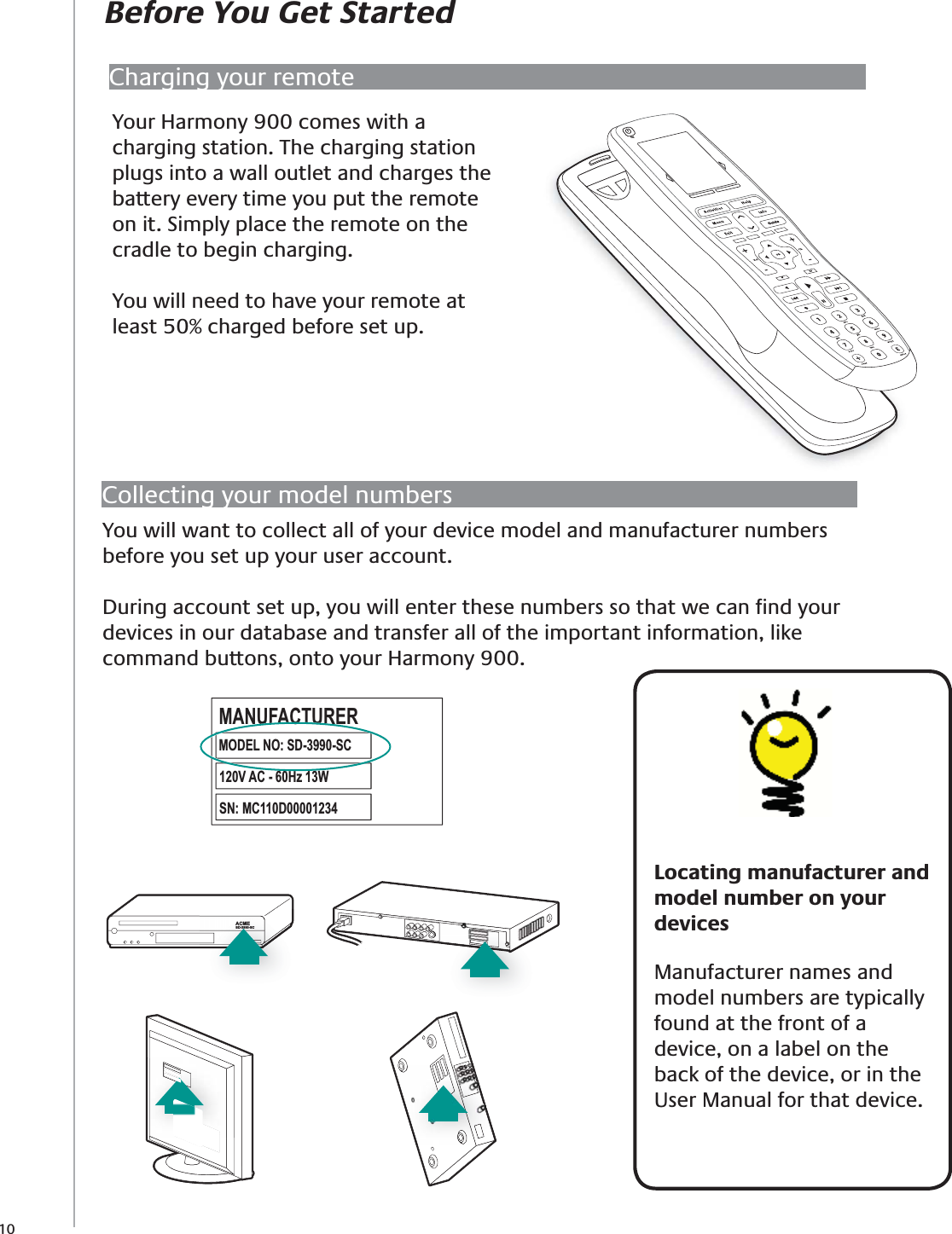 10Charging your remoteCollecting your model numbersYou will want to collect all of your device model and manufacturer numbers before you set up your user account. During account set up, you will enter these numbers so that we can ﬁnd your devices in our database and transfer all of the important information, like command buttons, onto your Harmony 900. Before You Get Started   Locating manufacturer and model number on your devices Manufacturer names and model numbers are typically found at the front of a device, on a label on the back of the device, or in the User Manual for that device.Your Harmony 900 comes with a charging station. The charging station plugs into a wall outlet and charges the battery every time you put the remote on it. Simply place the remote on the cradle to begin charging. You will need to have your remote at least 50% charged before set up.*OffACMESD-3990-SCACMESD-3990-SCACMESD-3990-SCMODEL NO: SD-3990-SCMANUFACTURER120V AC - 60Hz 13WSN:  MC110D00001234