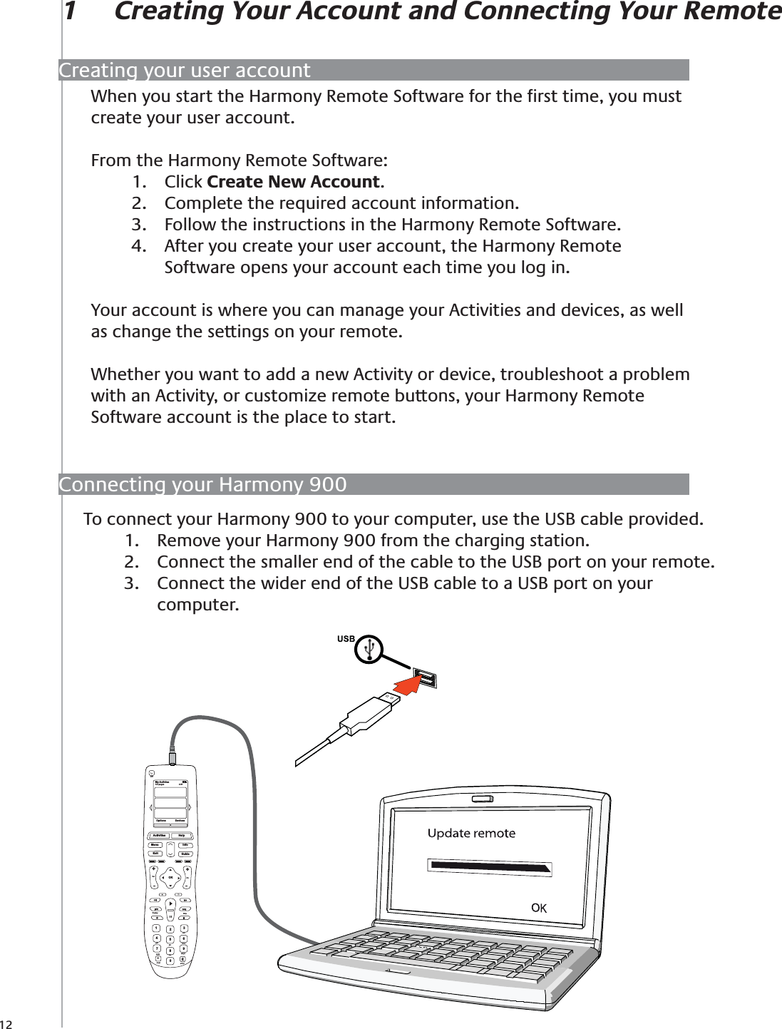 12When you start the Harmony Remote Software for the ﬁrst time, you must create your user account. From the Harmony Remote Software:Click 1.  Create New Account.Complete the required account information.2. Follow the instructions in the Harmony Remote Software.3. After you create your user account, the Harmony Remote 4. Software opens your account each time you log in.Your account is where you can manage your Activities and devices, as well as change the settings on your remote.Whether you want to add a new Activity or device, troubleshoot a problem with an Activity, or customize remote buttons, your Harmony Remote Software account is the place to start.To connect your Harmony 900 to your computer, use the USB cable provided.Remove your Harmony 900 from the charging station.1. Connect the smaller end of the cable to the USB port on your remote.2. Connect the wider end of the USB cable to a USB port on your 3. computer.1  Creating Your Account and Connecting Your RemoteMy Activies1/2 pages 4:51OffOptions DevicesActivitiesMenu InfoGuideExitOKVolReplay SkipCh++Help1472580369Edefghijkl mnopqrs tuv wxyzclear enter+Creating your user accountConnecting your Harmony 900