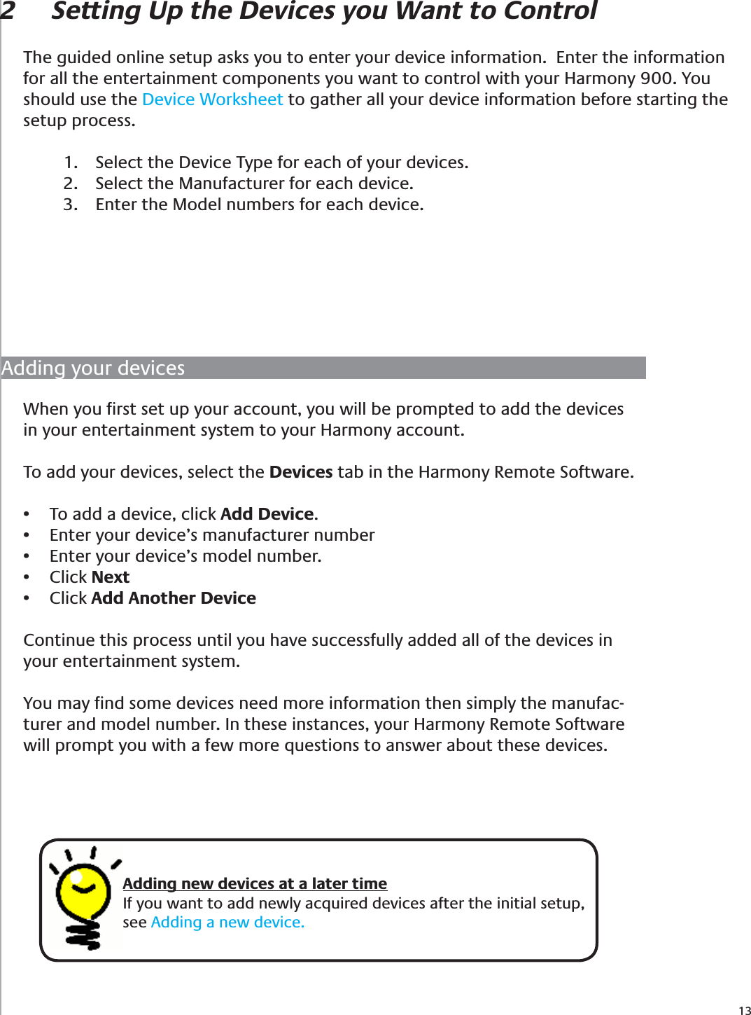 132  Setting Up the Devices you Want to ControlThe guided online setup asks you to enter your device information.  Enter the information for all the entertainment components you want to control with your Harmony 900. You should use the Device Worksheet to gather all your device information before starting the setup process. Select the Device Type for each of your devices.1. Select the Manufacturer for each device.2. Enter the Model numbers for each device.3. When you ﬁrst set up your account, you will be prompted to add the devices in your entertainment system to your Harmony account.To add your devices, select the Devices tab in the Harmony Remote Software.To add a device, click •  Add Device.Enter your device’s manufacturer number• Enter your device’s model number.• Click •  NextClick •  Add Another DeviceContinue this process until you have successfully added all of the devices in your entertainment system.You may ﬁnd some devices need more information then simply the manufac-turer and model number. In these instances, your Harmony Remote Software will prompt you with a few more questions to answer about these devices.Adding your devicesAdding new devices at a later timeIf you want to add newly acquired devices after the initial setup, see Adding a new device.