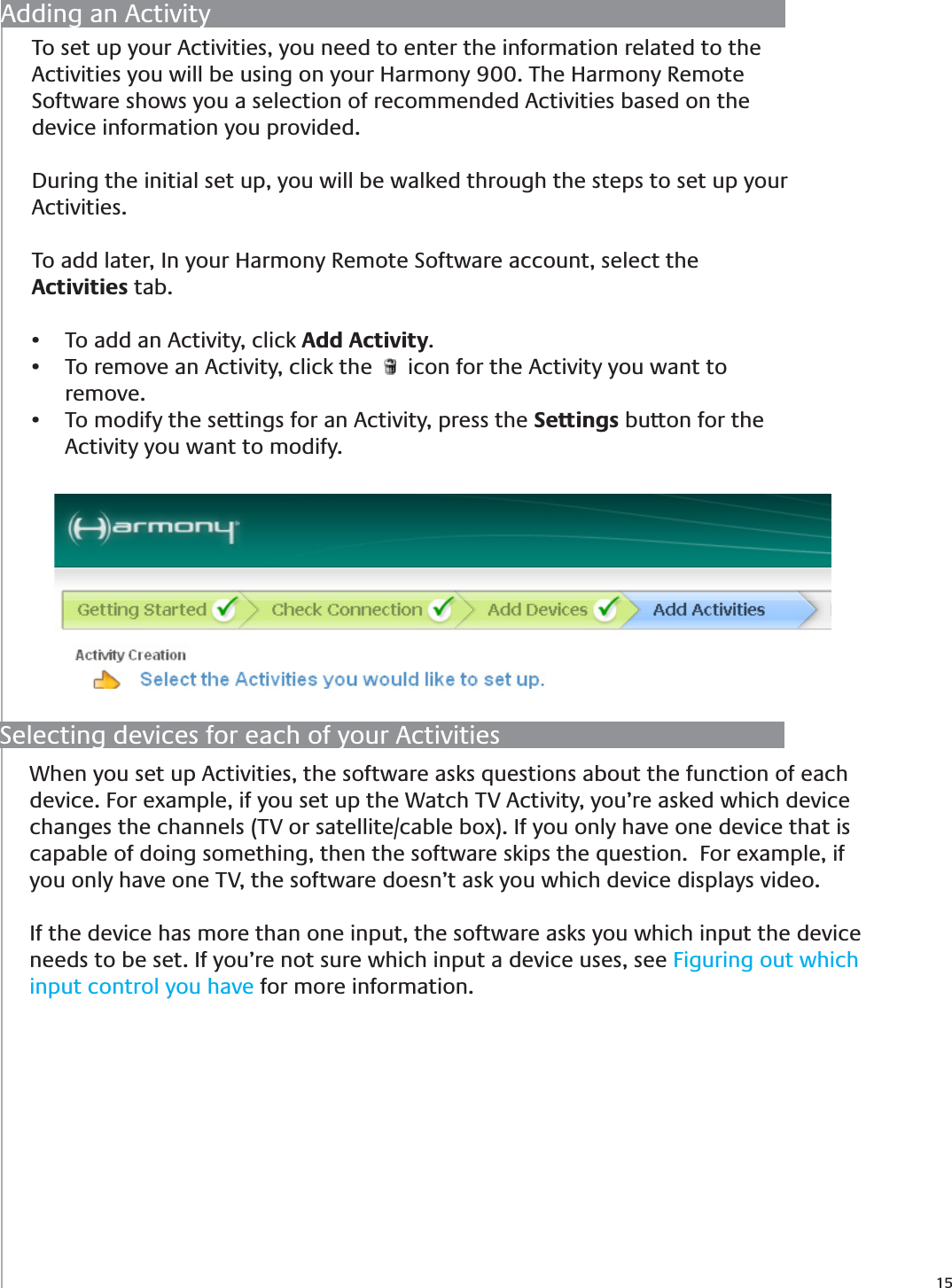 15Selecting devices for each of your ActivitiesWhen you set up Activities, the software asks questions about the function of each device. For example, if you set up the Watch TV Activity, you’re asked which device changes the channels (TV or satellite/cable box). If you only have one device that is capable of doing something, then the software skips the question.  For example, if you only have one TV, the software doesn’t ask you which device displays video. If the device has more than one input, the software asks you which input the device needs to be set. If you’re not sure which input a device uses, see Figuring out which input control you have for more information.Adding an ActivityTo set up your Activities, you need to enter the information related to the Activities you will be using on your Harmony 900. The Harmony Remote Software shows you a selection of recommended Activities based on the device information you provided.  During the initial set up, you will be walked through the steps to set up your Activities.To add later, In your Harmony Remote Software account, select the Activities tab.To add an Activity, click •  Add Activity.To remove an Activity, click the  •    icon for the Activity you want to remove.To modify the settings for an Activity, press the •  Settings button for the Activity you want to modify.