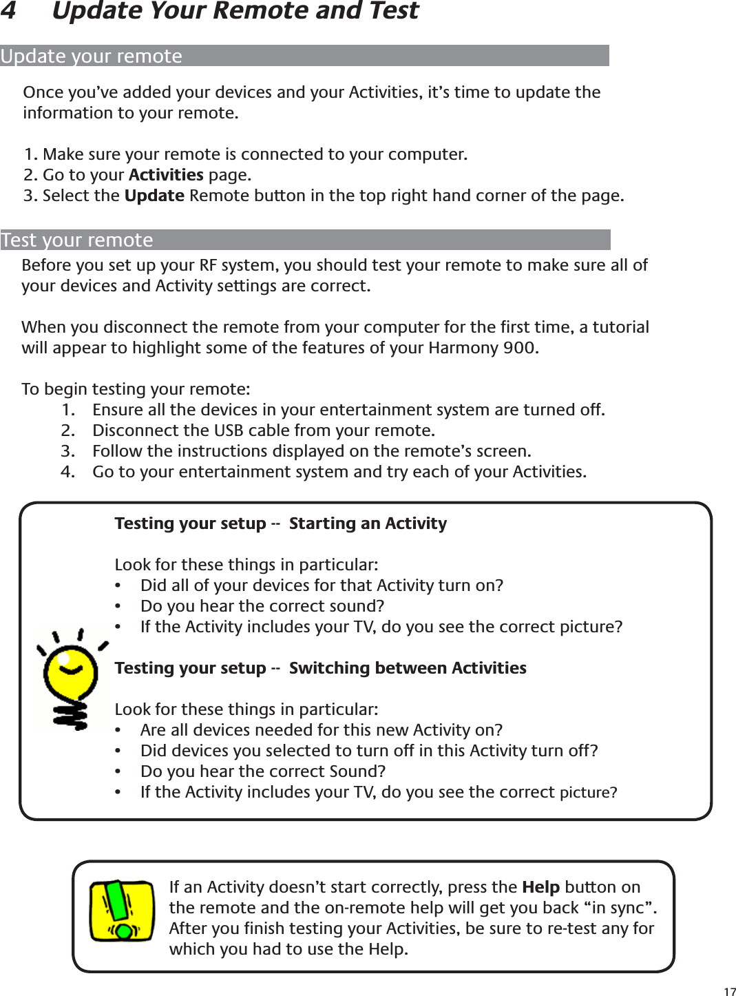 174  Update Your Remote and TestOnce you’ve added your devices and your Activities, it’s time to update the information to your remote.1. Make sure your remote is connected to your computer.2. Go to your Activities page.3. Select the Update Remote button in the top right hand corner of the page.If an Activity doesn’t start correctly, press the Help button on the remote and the on-remote help will get you back “in sync”. After you ﬁnish testing your Activities, be sure to re-test any for which you had to use the Help. Update your remoteTest your remote    Testing your setup --  Starting an ActivityLook for these things in particular:Did all of your devices for that Activity turn on?• Do you hear the correct sound?• If the Activity includes your TV, do you see the correct picture?• Testing your setup --  Switching between Activities Look for these things in particular:Are all devices needed for this new Activity on?• Did devices you selected to turn off in this Activity turn off?• Do you hear the correct Sound?• If the Activity includes your TV, do you see the correct •  picture?Before you set up your RF system, you should test your remote to make sure all of your devices and Activity settings are correct.When you disconnect the remote from your computer for the ﬁrst time, a tutorial will appear to highlight some of the features of your Harmony 900.To begin testing your remote:Ensure all the devices in your entertainment system are turned off.1. Disconnect the USB cable from your remote.2. Follow the instructions displayed on the remote’s screen.3. Go to your entertainment system and try each of your Activities.4. 