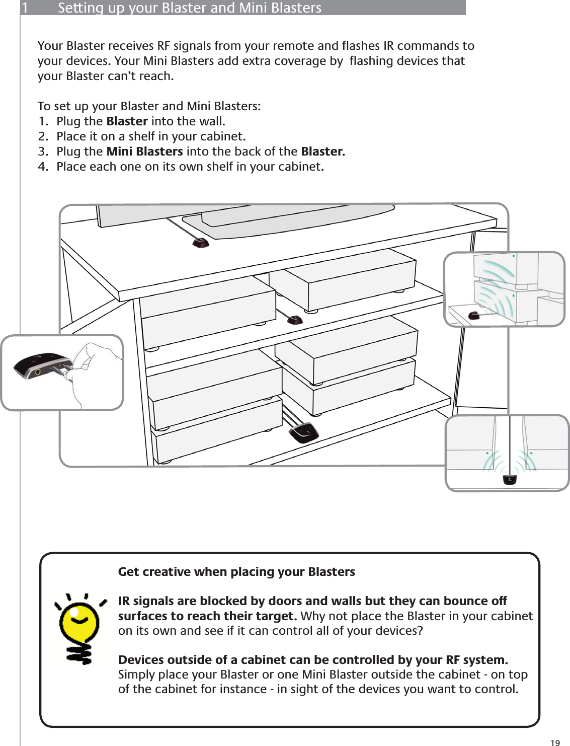 191  Setting up your Blaster and Mini BlastersYour Blaster receives RF signals from your remote and ﬂashes IR commands to your devices. Your Mini Blasters add extra coverage by  ﬂashing devices that your Blaster can’t reach. To set up your Blaster and Mini Blasters:Plug the 1.  Blaster into the wall.Place it on a shelf in your cabinet.2. Plug the 3.  Mini Blasters into the back of the Blaster.Place each one on its own shelf in your cabinet.  4.     Get creative when placing your BlastersIR signals are blocked by doors and walls but they can bounce off surfaces to reach their target. Why not place the Blaster in your cabinet on its own and see if it can control all of your devices?  Devices outside of a cabinet can be controlled by your RF system.  Simply place your Blaster or one Mini Blaster outside the cabinet - on top of the cabinet for instance - in sight of the devices you want to control.