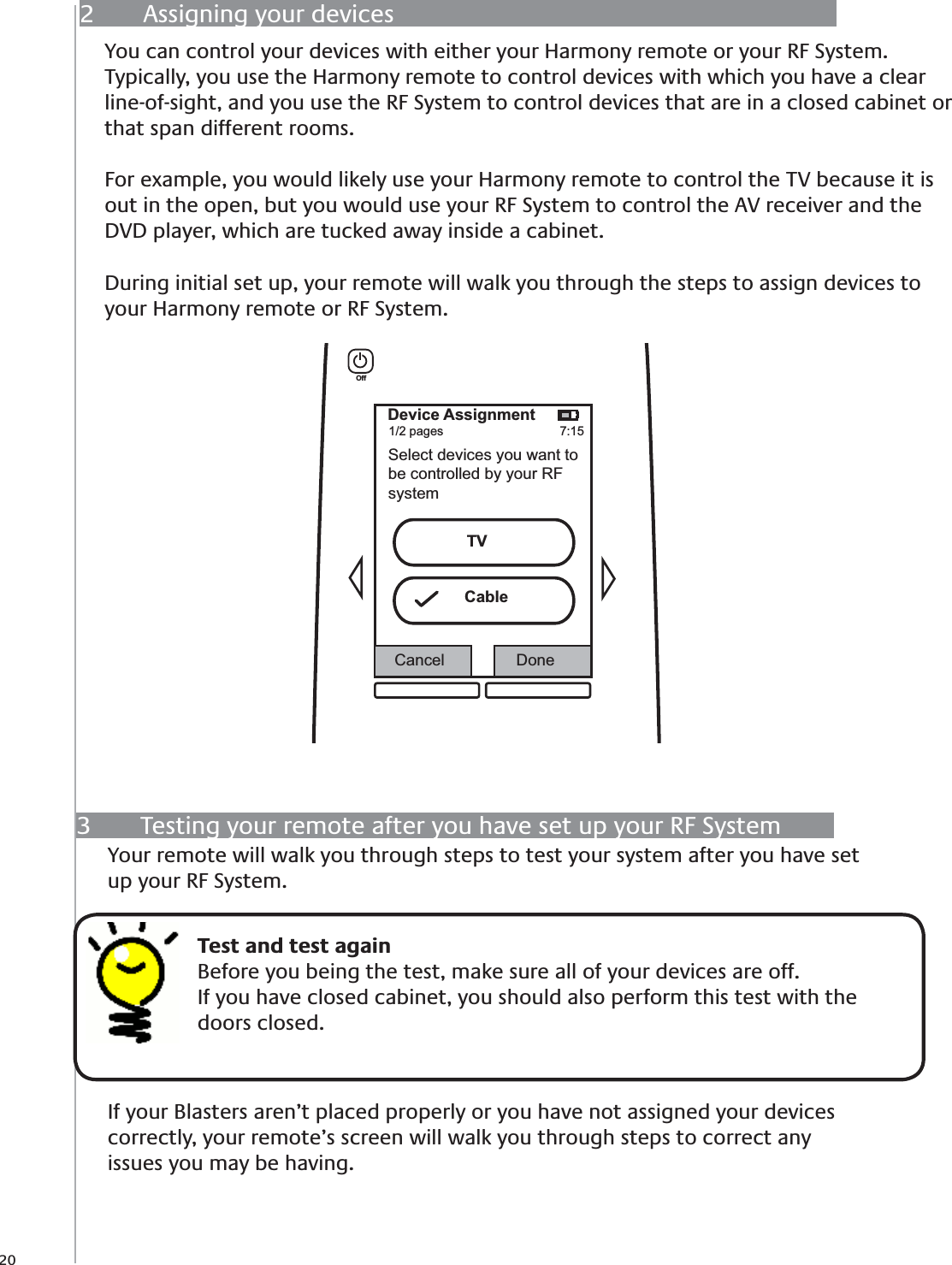 203  Testing your remote after you have set up your RF SystemYour remote will walk you through steps to test your system after you have set up your RF System.  If your Blasters aren’t placed properly or you have not assigned your devices correctly, your remote’s screen will walk you through steps to correct any issues you may be having.    Test and test againBefore you being the test, make sure all of your devices are off. If you have closed cabinet, you should also perform this test with the doors closed.2  Assigning your devicesYou can control your devices with either your Harmony remote or your RF System. Typically, you use the Harmony remote to control devices with which you have a clear line-of-sight, and you use the RF System to control devices that are in a closed cabinet or that span different rooms. For example, you would likely use your Harmony remote to control the TV because it is out in the open, but you would use your RF System to control the AV receiver and the DVD player, which are tucked away inside a cabinet.During initial set up, your remote will walk you through the steps to assign devices to your Harmony remote or RF System. Device Assignment1/2 pages 7:15Select devices you want tobe controlled by your RFsystemCancel DoneOffTVCable