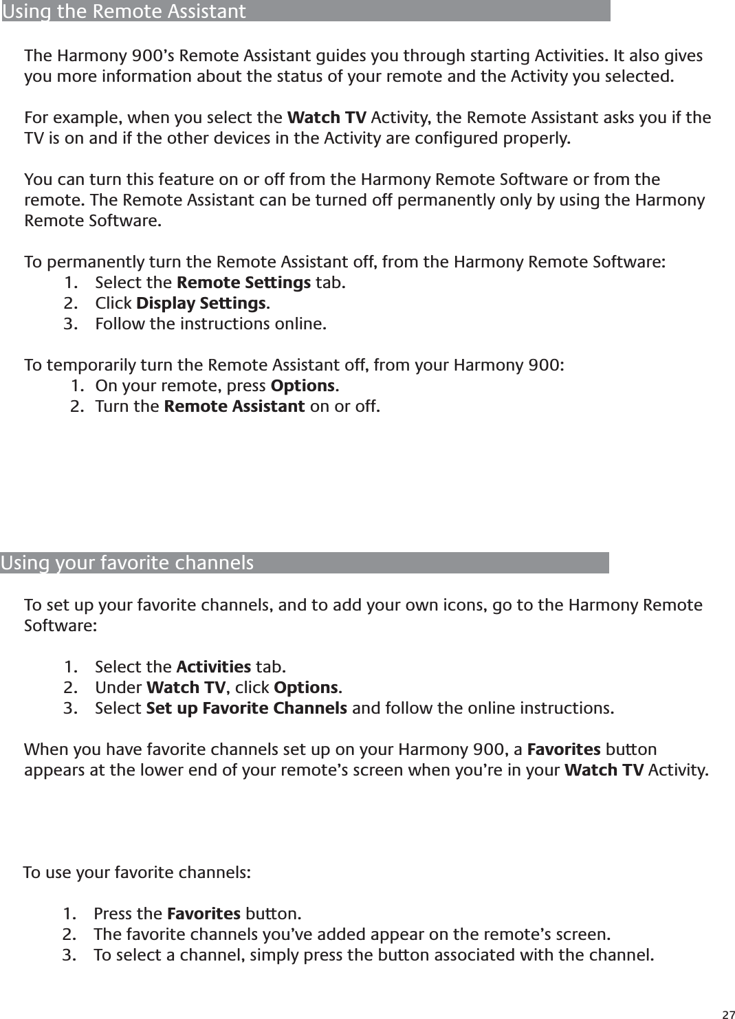 27The Harmony 900’s Remote Assistant guides you through starting Activities. It also gives you more information about the status of your remote and the Activity you selected. For example, when you select the Watch TV Activity, the Remote Assistant asks you if the TV is on and if the other devices in the Activity are conﬁgured properly.You can turn this feature on or off from the Harmony Remote Software or from the remote. The Remote Assistant can be turned off permanently only by using the Harmony Remote Software.To permanently turn the Remote Assistant off, from the Harmony Remote Software:Select the 1.  Remote Settings tab.Click 2.  Display Settings.Follow the instructions online.3. To temporarily turn the Remote Assistant off, from your Harmony 900:On your remote, press 1.  Options.Turn the 2.  Remote Assistant on or off.Using the Remote AssistantUsing your favorite channelsTo set up your favorite channels, and to add your own icons, go to the Harmony Remote Software:Select the 1.  Activities tab.Under 2.  Watch TV, click Options.  Select 3.  Set up Favorite Channels and follow the online instructions.When you have favorite channels set up on your Harmony 900, a Favorites button appears at the lower end of your remote’s screen when you’re in your Watch TV Activity.  To use your favorite channels:Press the 1.  Favorites button.The favorite channels you’ve added appear on the remote’s screen.2. To select a channel, simply press the button associated with the channel.3. 