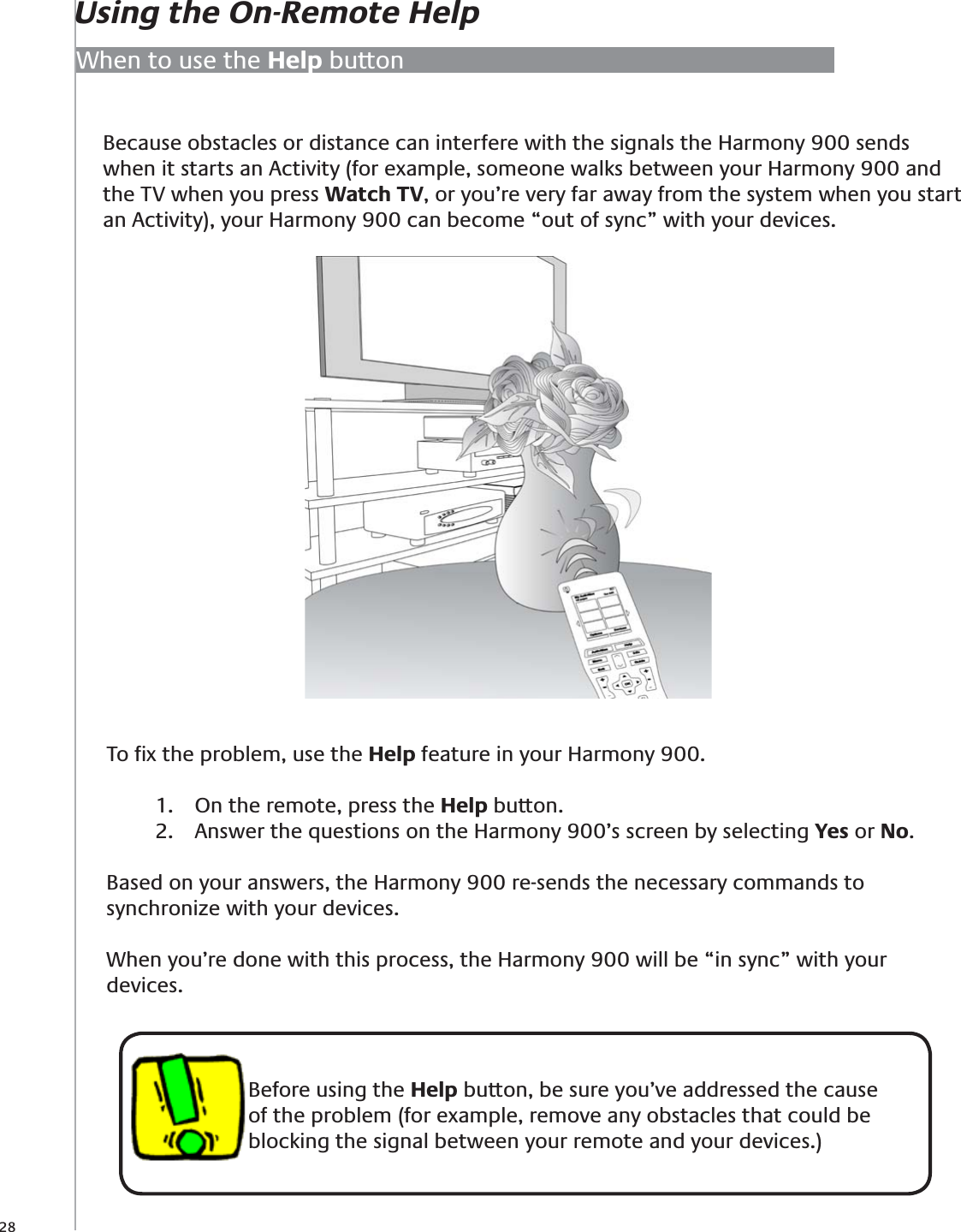 28Because obstacles or distance can interfere with the signals the Harmony 900 sends when it starts an Activity (for example, someone walks between your Harmony 900 and the TV when you press Watch TV, or you’re very far away from the system when you start an Activity), your Harmony 900 can become “out of sync” with your devices.When to use the Help buttonBefore using the Help button, be sure you’ve addressed the cause of the problem (for example, remove any obstacles that could be blocking the signal between your remote and your devices.)To ﬁx the problem, use the Help feature in your Harmony 900.On the remote, press the 1.  Help button.Answer the questions on the Harmony 900’s screen by selecting 2.  Yes or No. Based on your answers, the Harmony 900 re-sends the necessary commands to synchronize with your devices.When you’re done with this process, the Harmony 900 will be “in sync” with your devices.Using the On-Remote Help