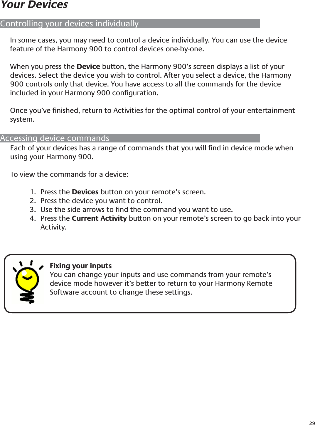 29Your DevicesControlling your devices individuallyIn some cases, you may need to control a device individually. You can use the device feature of the Harmony 900 to control devices one-by-one. When you press the Device button, the Harmony 900’s screen displays a list of your devices. Select the device you wish to control. After you select a device, the Harmony 900 controls only that device. You have access to all the commands for the device included in your Harmony 900 conﬁguration.Once you’ve ﬁnished, return to Activities for the optimal control of your entertainment system.Accessing device commandsEach of your devices has a range of commands that you will ﬁnd in device mode when using your Harmony 900. To view the commands for a device:Press the 1.  Devices button on your remote’s screen.Press the device you want to control.2. Use the side arrows to ﬁnd the command you want to use.3. Press the 4.  Current Activity button on your remote’s screen to go back into your Activity.    Fixing your inputsYou can change your inputs and use commands from your remote’s device mode however it’s better to return to your Harmony Remote Software account to change these settings. 